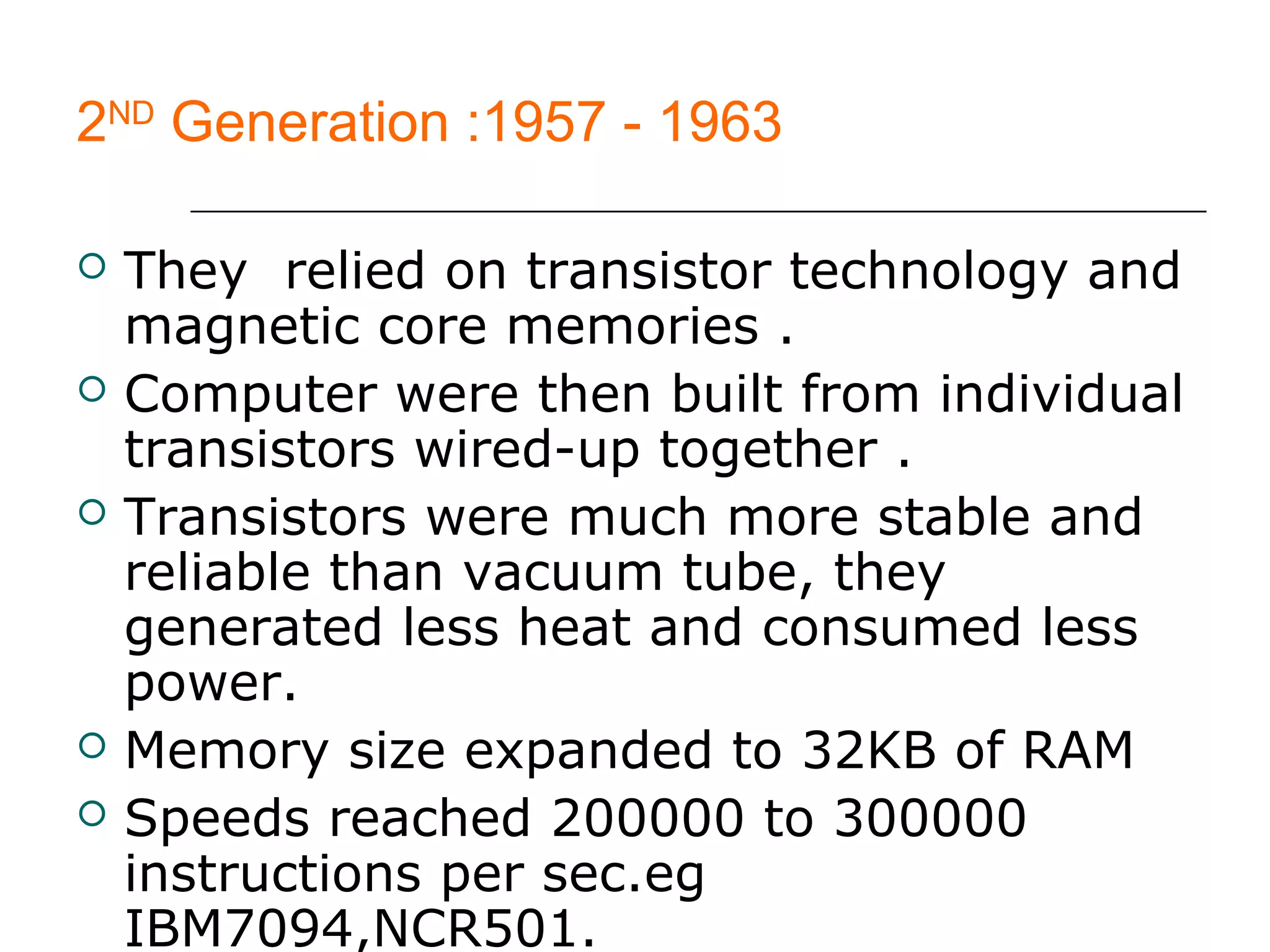 2ND
Generation :1957 - 1963
 They relied on transistor technology and
magnetic core memories .
 Computer were then built from individual
transistors wired-up together .
 Transistors were much more stable and
reliable than vacuum tube, they
generated less heat and consumed less
power.
 Memory size expanded to 32KB of RAM
 Speeds reached 200000 to 300000
instructions per sec.eg
IBM7094,NCR501.
 