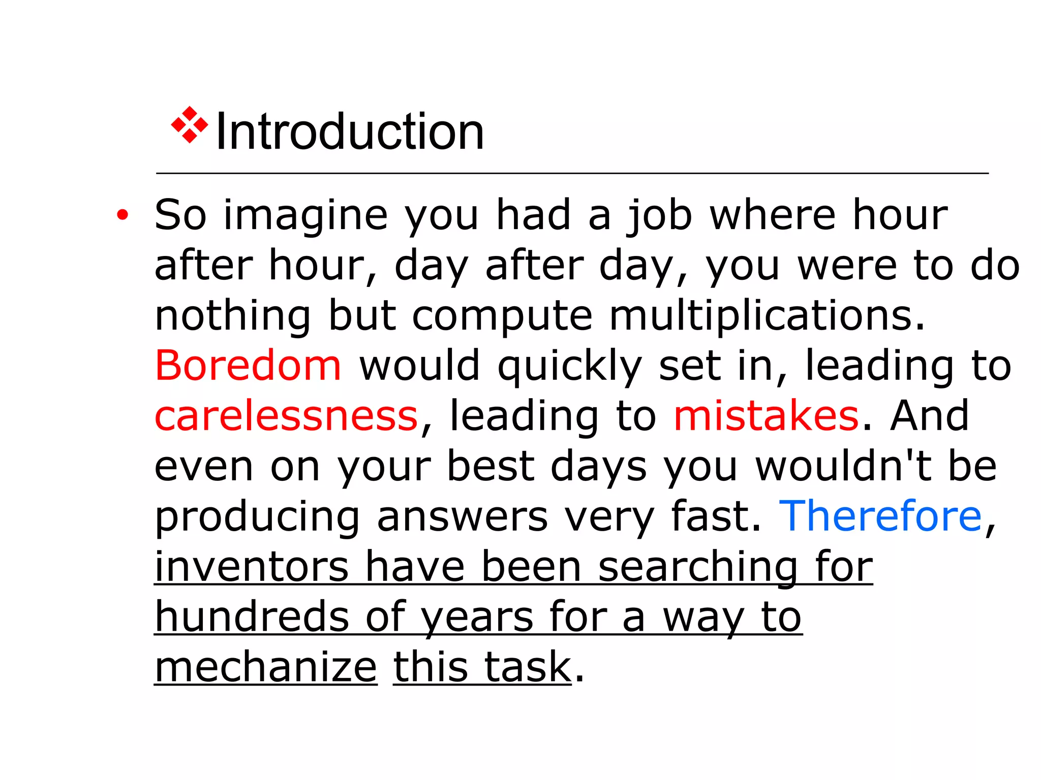 Introduction
• So imagine you had a job where hour
after hour, day after day, you were to do
nothing but compute multiplications.
Boredom would quickly set in, leading to
carelessness, leading to mistakes. And
even on your best days you wouldn't be
producing answers very fast. Therefore,
inventors have been searching for
hundreds of years for a way to
mechanize this task.
 