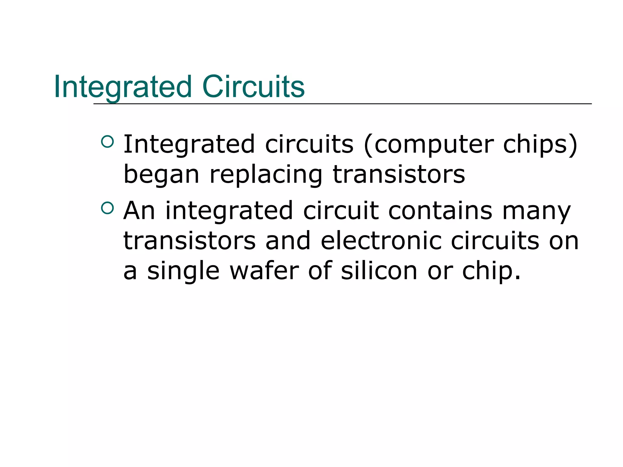 Integrated Circuits
 Integrated circuits (computer chips)
began replacing transistors
 An integrated circuit contains many
transistors and electronic circuits on
a single wafer of silicon or chip.
 