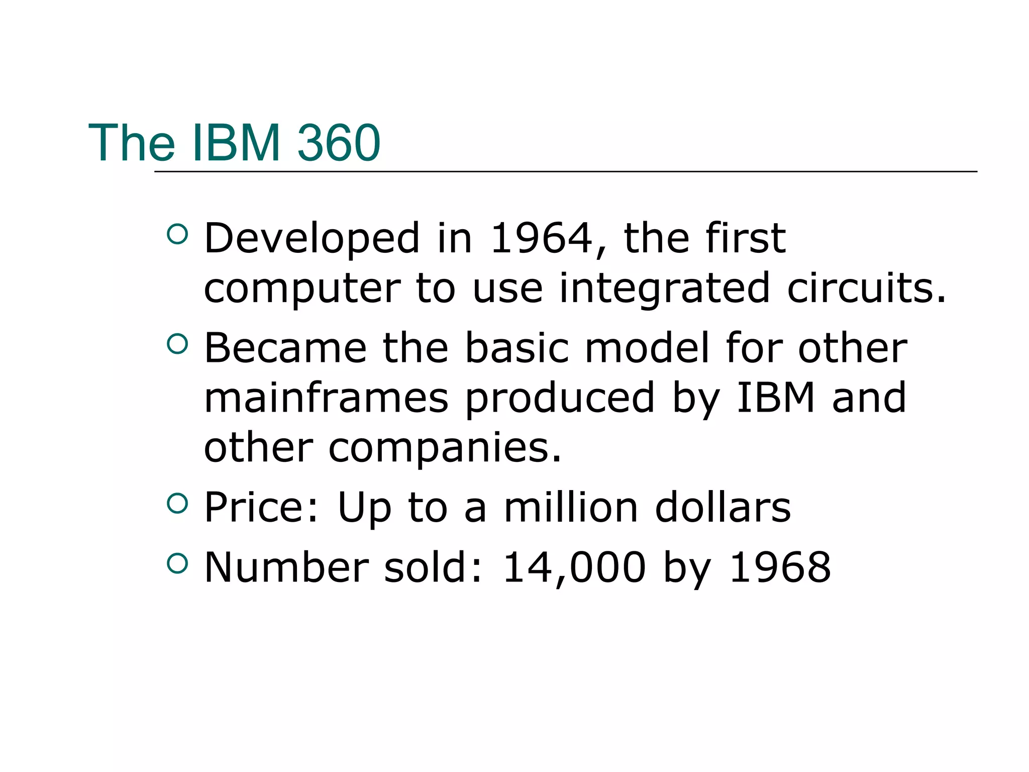 The IBM 360
 Developed in 1964, the first
computer to use integrated circuits.
 Became the basic model for other
mainframes produced by IBM and
other companies.
 Price: Up to a million dollars
 Number sold: 14,000 by 1968
 