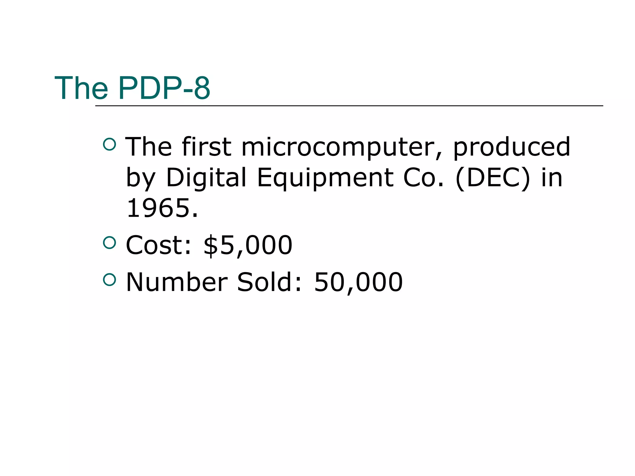 The PDP-8
 The first microcomputer, produced
by Digital Equipment Co. (DEC) in
1965.
 Cost: $5,000
 Number Sold: 50,000
 