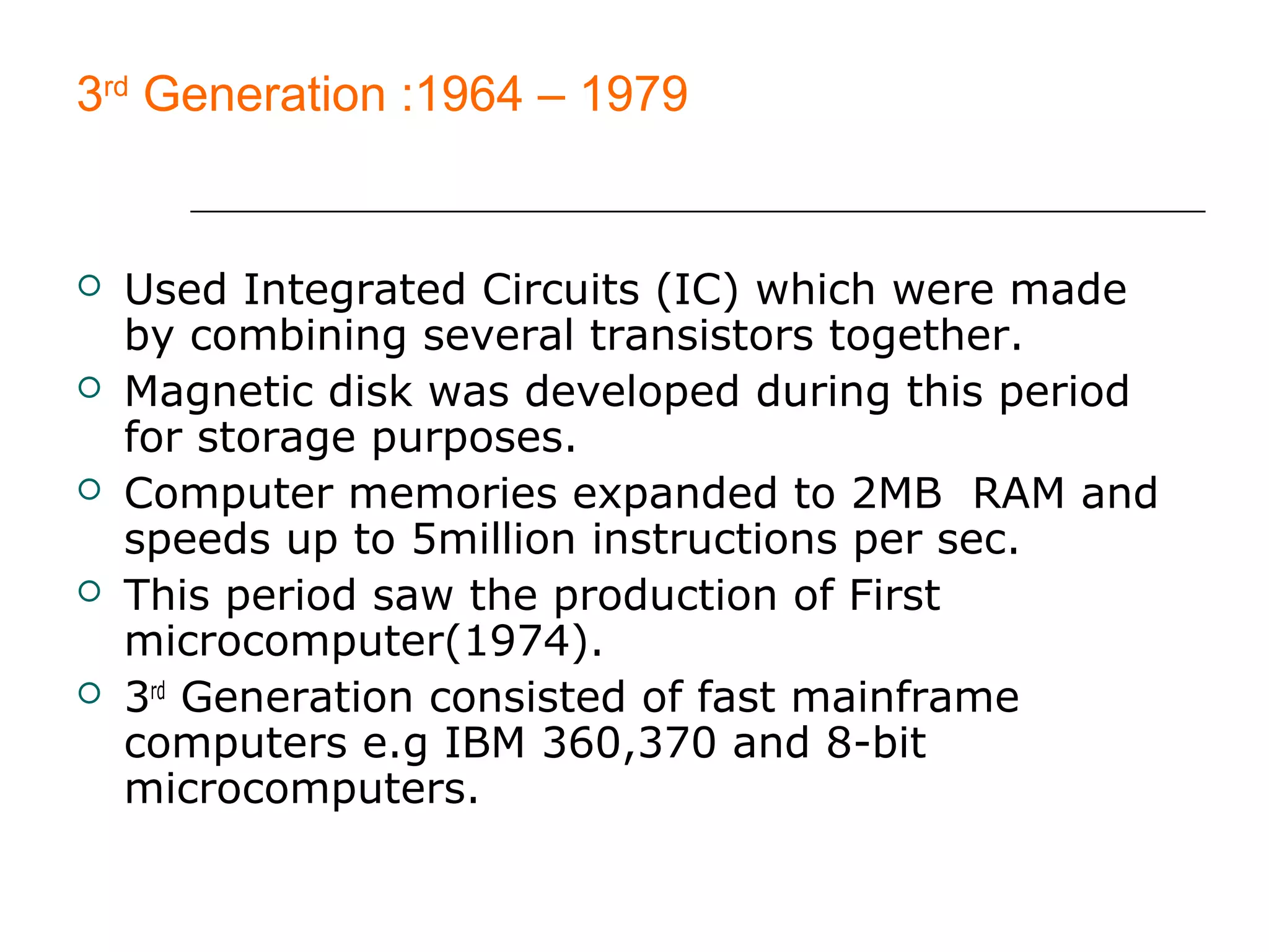 3rd
Generation :1964 – 1979
 Used Integrated Circuits (IC) which were made
by combining several transistors together.
 Magnetic disk was developed during this period
for storage purposes.
 Computer memories expanded to 2MB RAM and
speeds up to 5million instructions per sec.
 This period saw the production of First
microcomputer(1974).
 3rd
Generation consisted of fast mainframe
computers e.g IBM 360,370 and 8-bit
microcomputers.
 