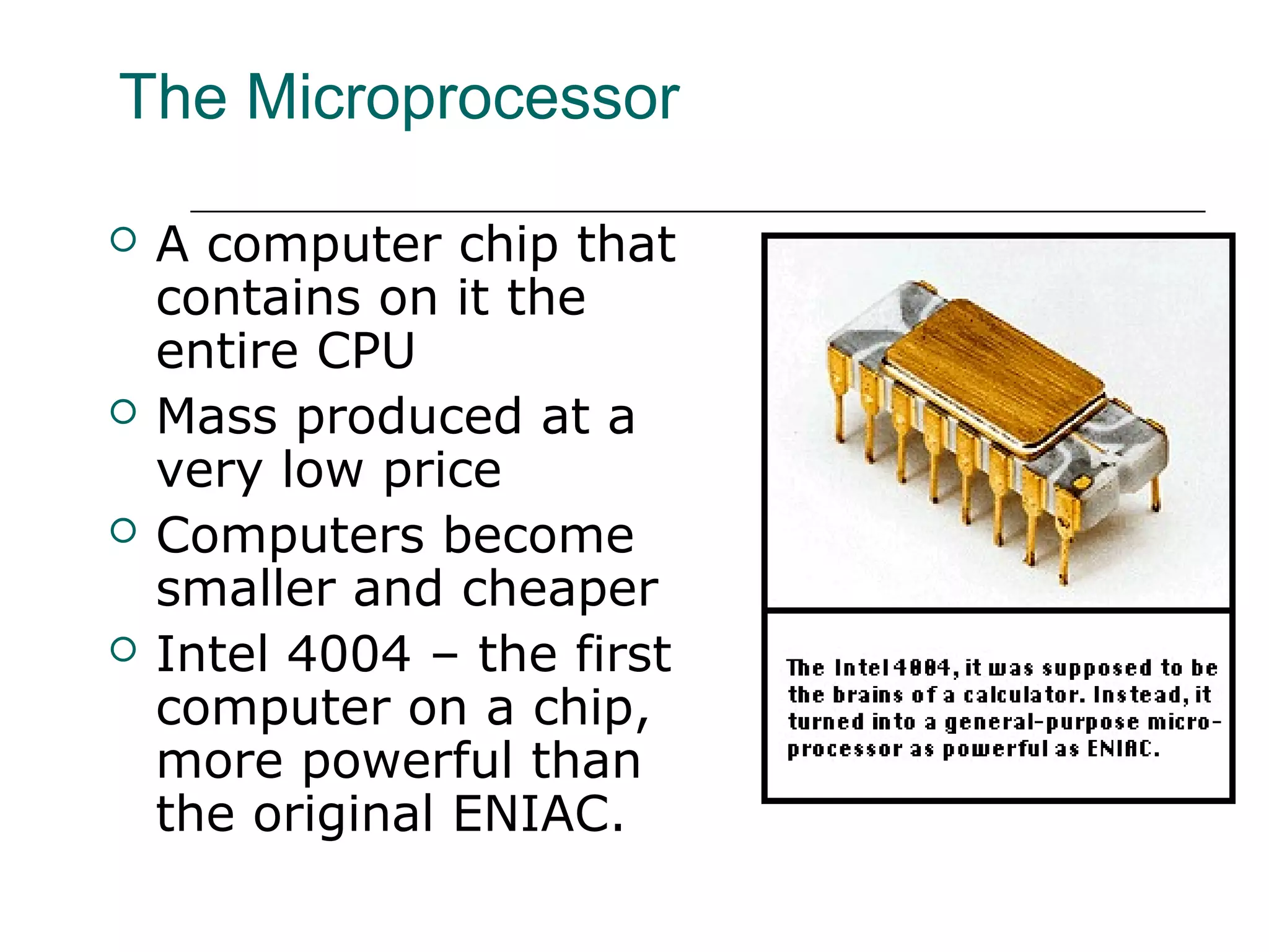 The Microprocessor
 A computer chip that
contains on it the
entire CPU
 Mass produced at a
very low price
 Computers become
smaller and cheaper
 Intel 4004 – the first
computer on a chip,
more powerful than
the original ENIAC.
 