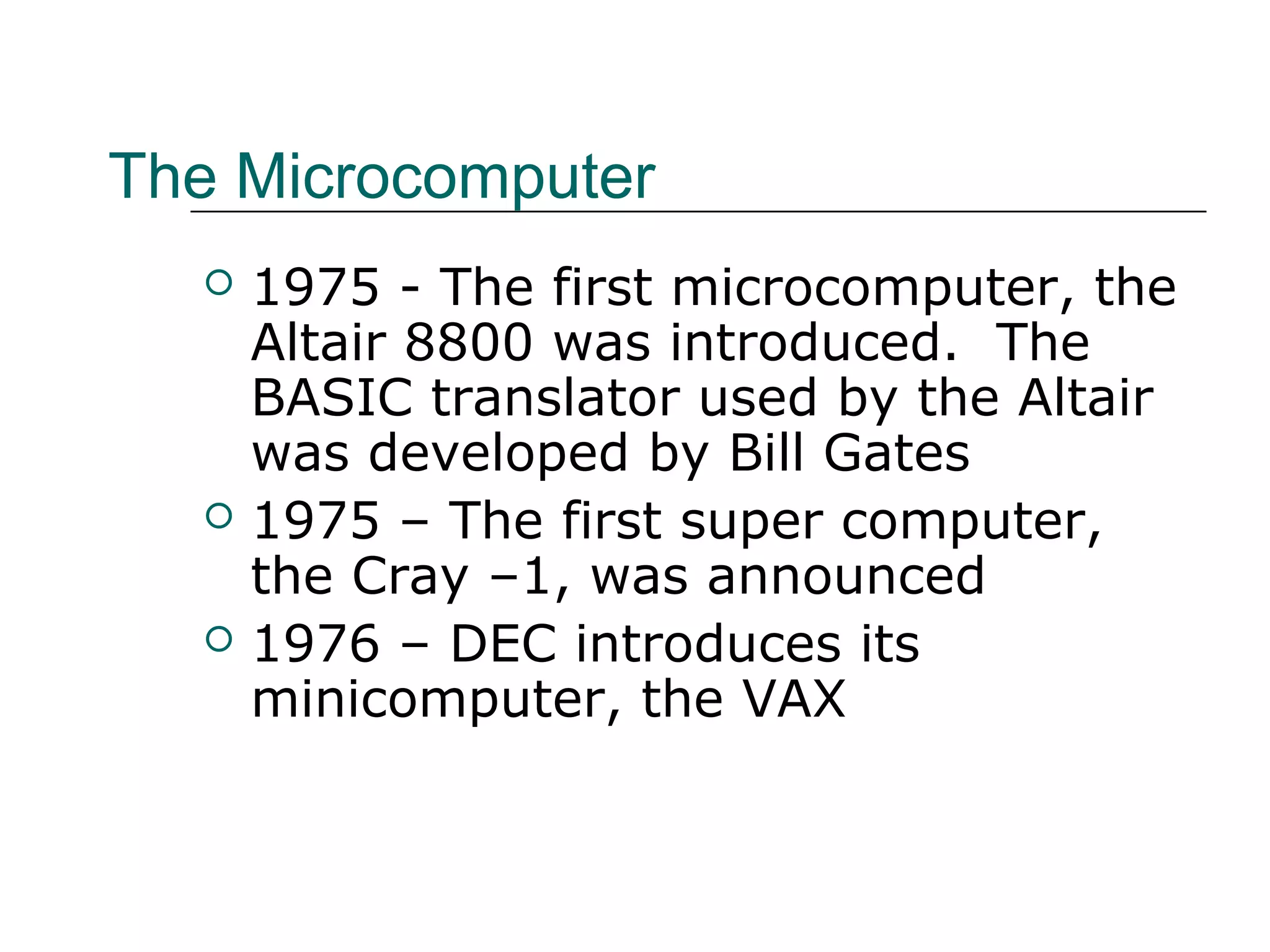 The Microcomputer
 1975 - The first microcomputer, the
Altair 8800 was introduced. The
BASIC translator used by the Altair
was developed by Bill Gates
 1975 – The first super computer,
the Cray –1, was announced
 1976 – DEC introduces its
minicomputer, the VAX
 