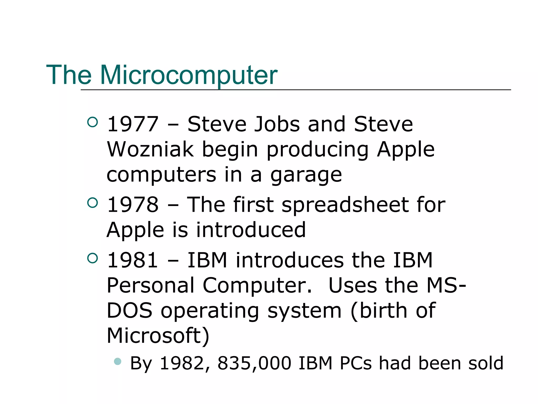 The Microcomputer
 1977 – Steve Jobs and Steve
Wozniak begin producing Apple
computers in a garage
 1978 – The first spreadsheet for
Apple is introduced
 1981 – IBM introduces the IBM
Personal Computer. Uses the MS-
DOS operating system (birth of
Microsoft)
 By 1982, 835,000 IBM PCs had been sold
 