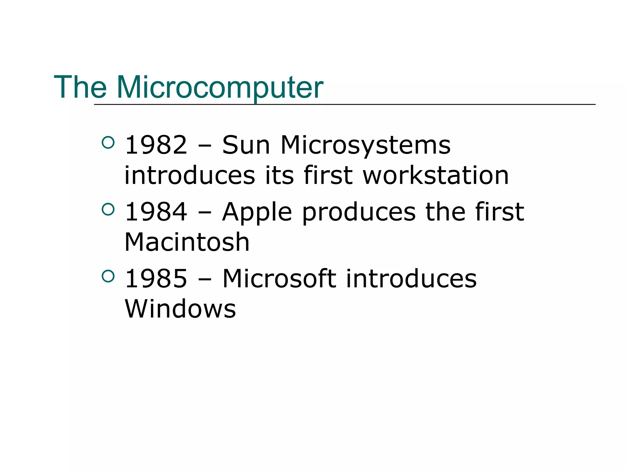 The Microcomputer
 1982 – Sun Microsystems
introduces its first workstation
 1984 – Apple produces the first
Macintosh
 1985 – Microsoft introduces
Windows
 