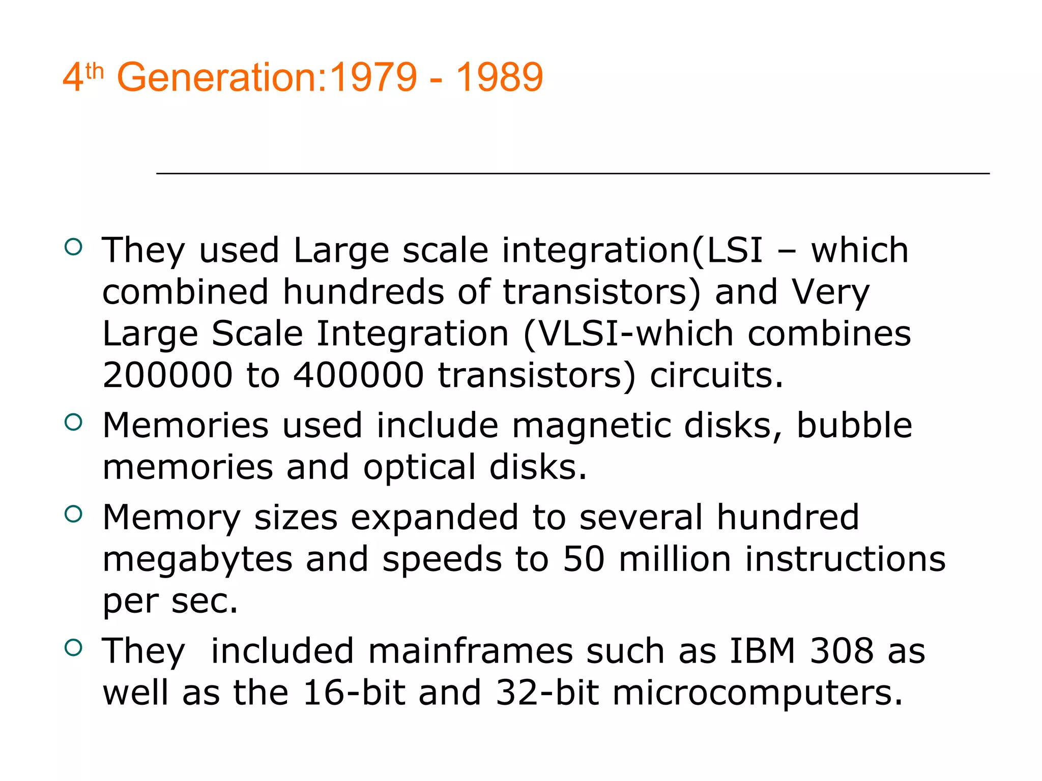4th
Generation:1979 - 1989
 They used Large scale integration(LSI – which
combined hundreds of transistors) and Very
Large Scale Integration (VLSI-which combines
200000 to 400000 transistors) circuits.
 Memories used include magnetic disks, bubble
memories and optical disks.
 Memory sizes expanded to several hundred
megabytes and speeds to 50 million instructions
per sec.
 They included mainframes such as IBM 308 as
well as the 16-bit and 32-bit microcomputers.
 