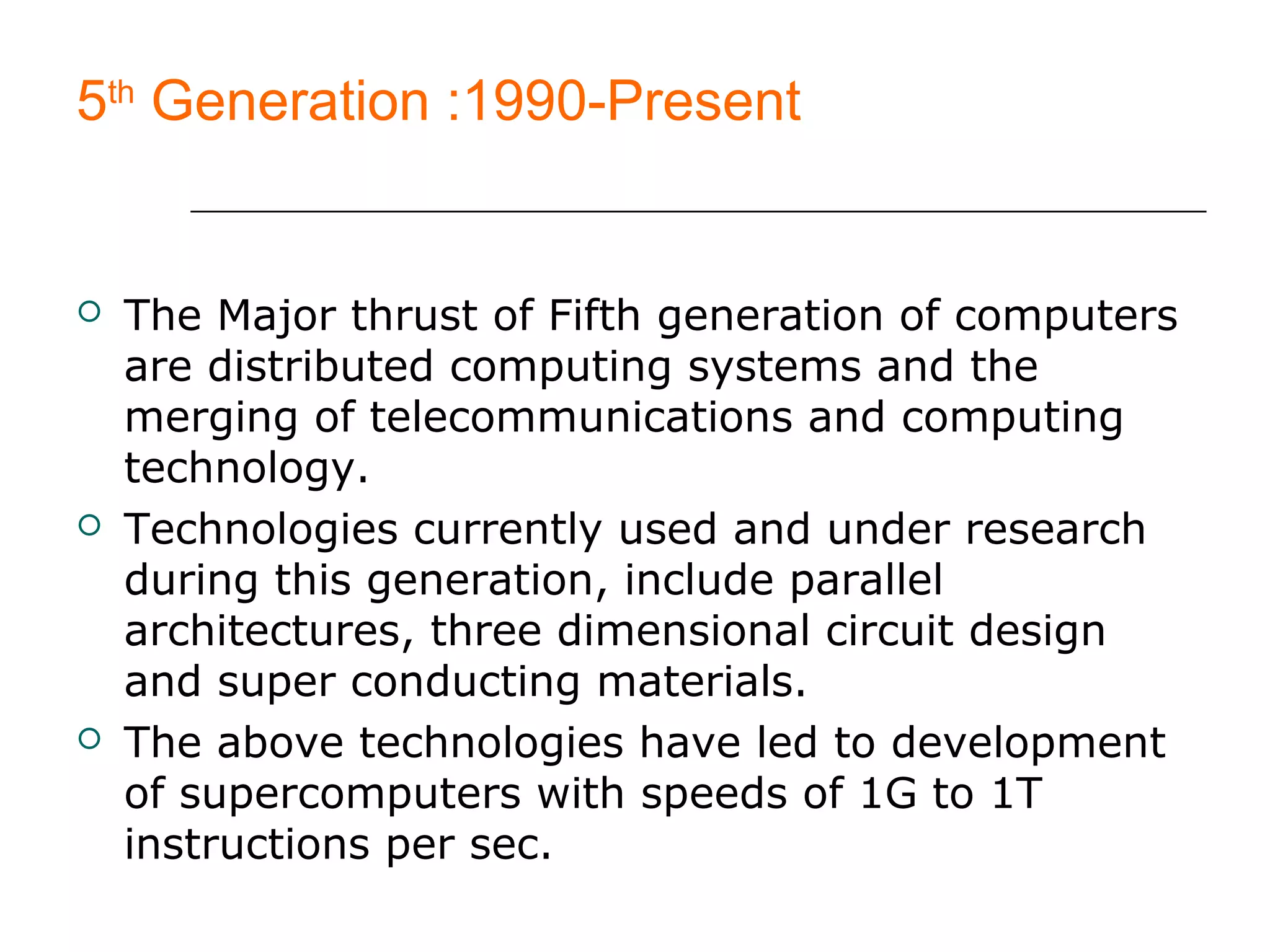 5th
Generation :1990-Present
 The Major thrust of Fifth generation of computers
are distributed computing systems and the
merging of telecommunications and computing
technology.
 Technologies currently used and under research
during this generation, include parallel
architectures, three dimensional circuit design
and super conducting materials.
 The above technologies have led to development
of supercomputers with speeds of 1G to 1T
instructions per sec.
 
