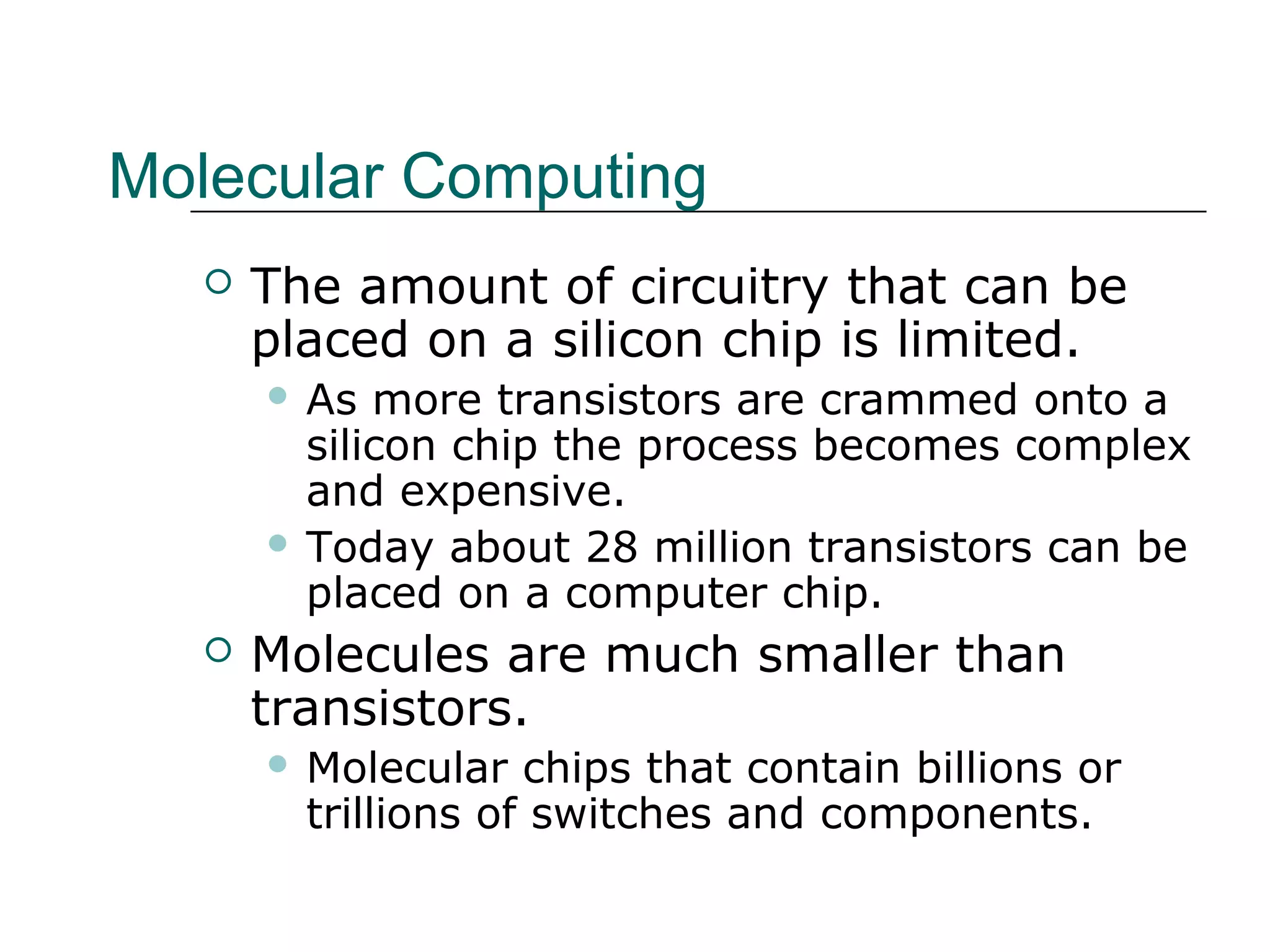 Molecular Computing
 The amount of circuitry that can be
placed on a silicon chip is limited.
 As more transistors are crammed onto a
silicon chip the process becomes complex
and expensive.
 Today about 28 million transistors can be
placed on a computer chip.
 Molecules are much smaller than
transistors.
 Molecular chips that contain billions or
trillions of switches and components.
 