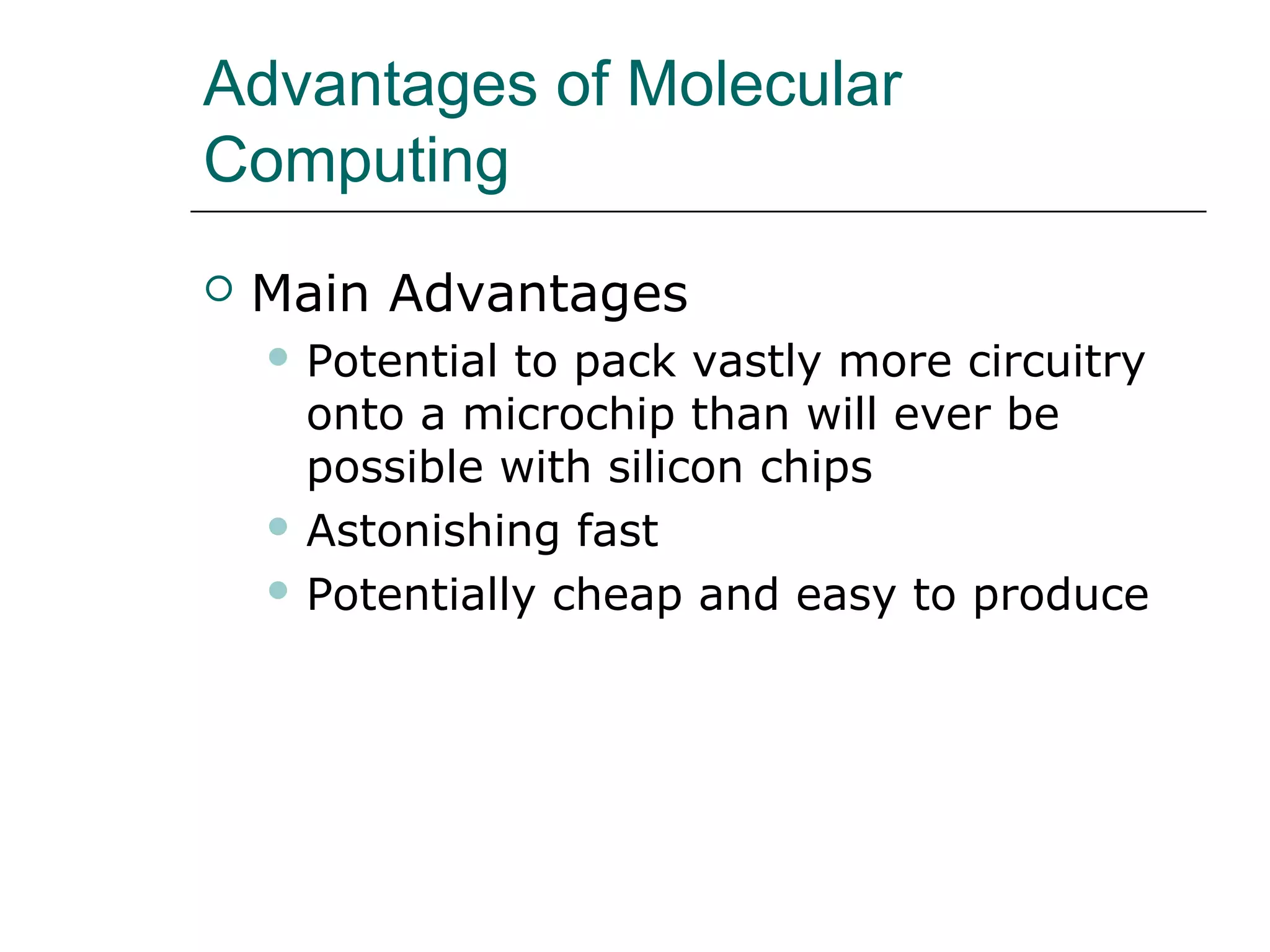 Advantages of Molecular
Computing
 Main Advantages
 Potential to pack vastly more circuitry
onto a microchip than will ever be
possible with silicon chips
 Astonishing fast
 Potentially cheap and easy to produce
 