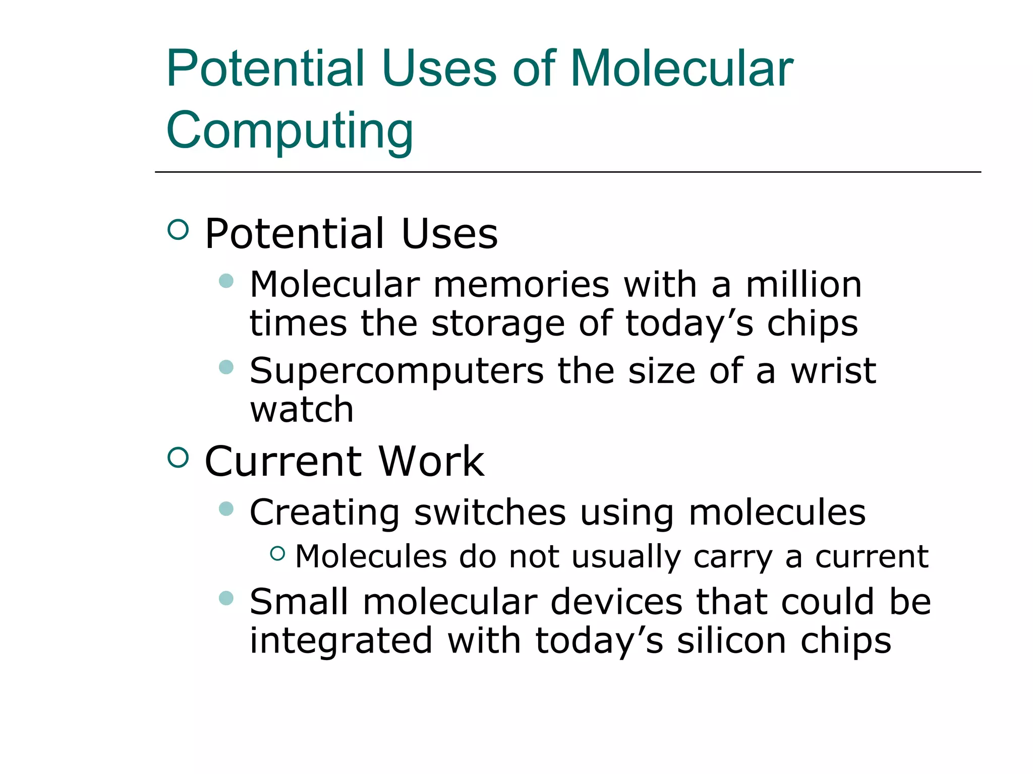 Potential Uses of Molecular
Computing
 Potential Uses
 Molecular memories with a million
times the storage of today’s chips
 Supercomputers the size of a wrist
watch
 Current Work
 Creating switches using molecules
 Molecules do not usually carry a current
 Small molecular devices that could be
integrated with today’s silicon chips
 