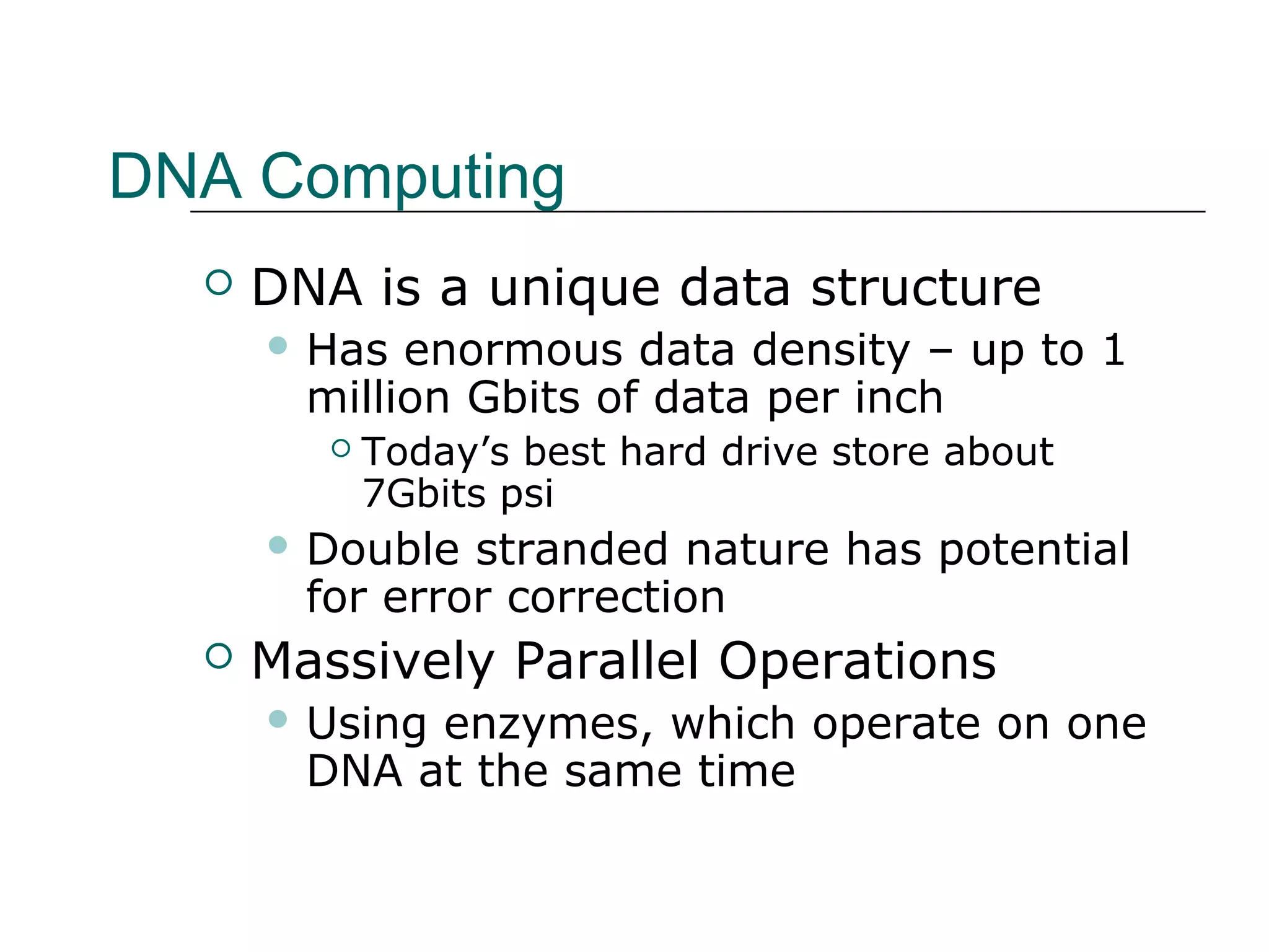 DNA Computing
 DNA is a unique data structure
 Has enormous data density – up to 1
million Gbits of data per inch
 Today’s best hard drive store about
7Gbits psi
 Double stranded nature has potential
for error correction
 Massively Parallel Operations
 Using enzymes, which operate on one
DNA at the same time
 