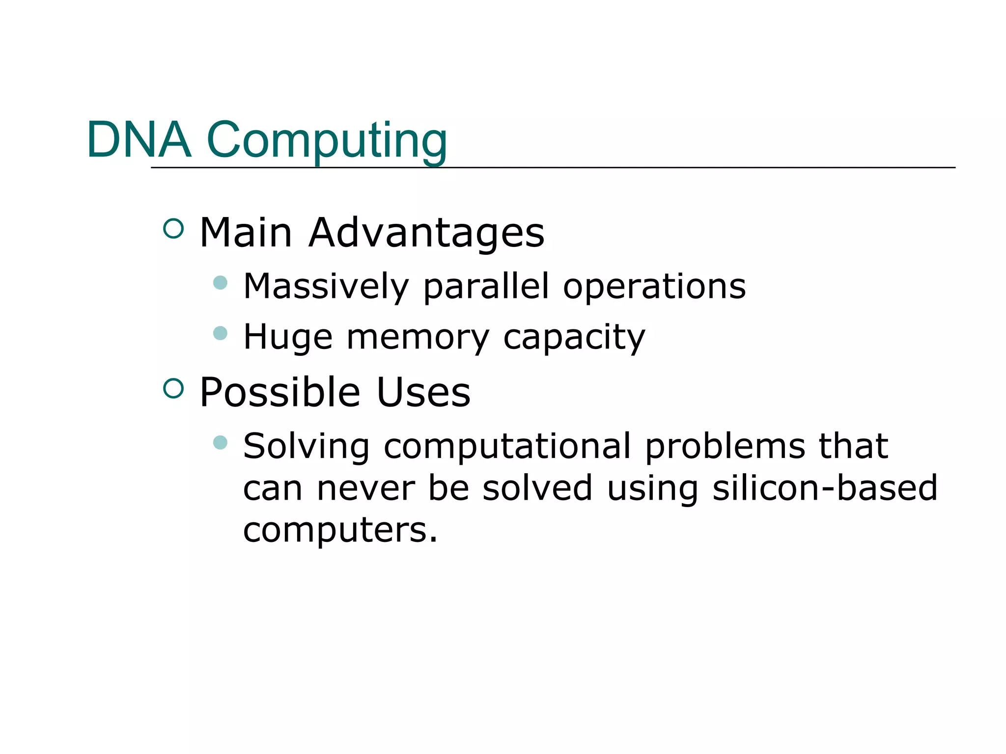 DNA Computing
 Main Advantages
 Massively parallel operations
 Huge memory capacity
 Possible Uses
 Solving computational problems that
can never be solved using silicon-based
computers.
 