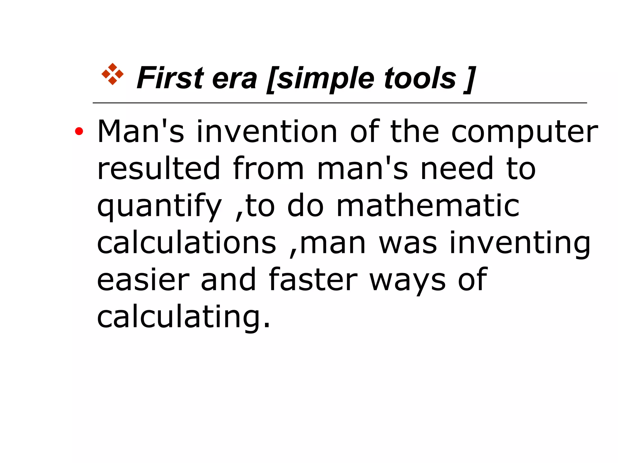  First era [simple tools ]
• Man's invention of the computer
resulted from man's need to
quantify ,to do mathematic
calculations ,man was inventing
easier and faster ways of
calculating.
 