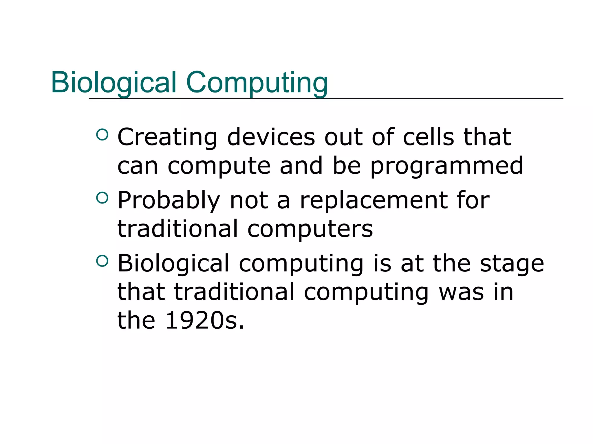 Biological Computing
 Creating devices out of cells that
can compute and be programmed
 Probably not a replacement for
traditional computers
 Biological computing is at the stage
that traditional computing was in
the 1920s.
 