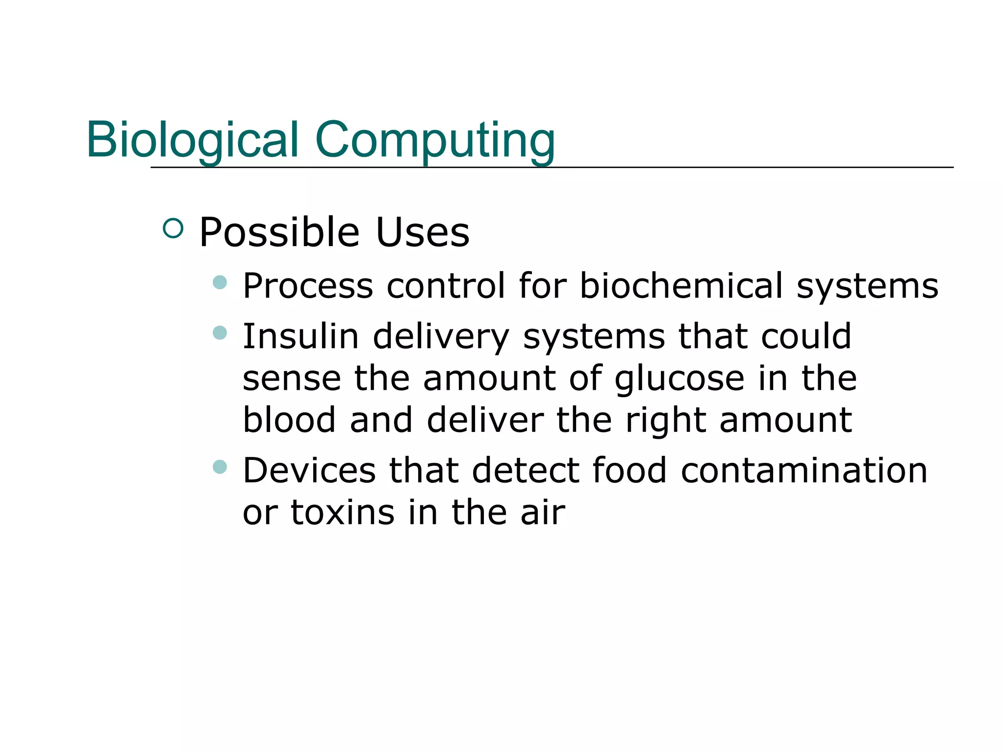 Biological Computing
 Possible Uses
 Process control for biochemical systems
 Insulin delivery systems that could
sense the amount of glucose in the
blood and deliver the right amount
 Devices that detect food contamination
or toxins in the air
 