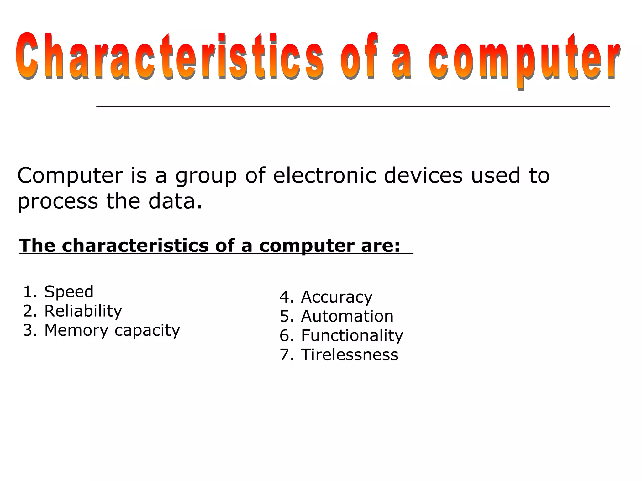 Computer is a group of electronic devices used to
process the data.
The characteristics of a computer are:
4. Accuracy
5. Automation
6. Functionality
7. Tirelessness
1. Speed
2. Reliability
3. Memory capacity
 