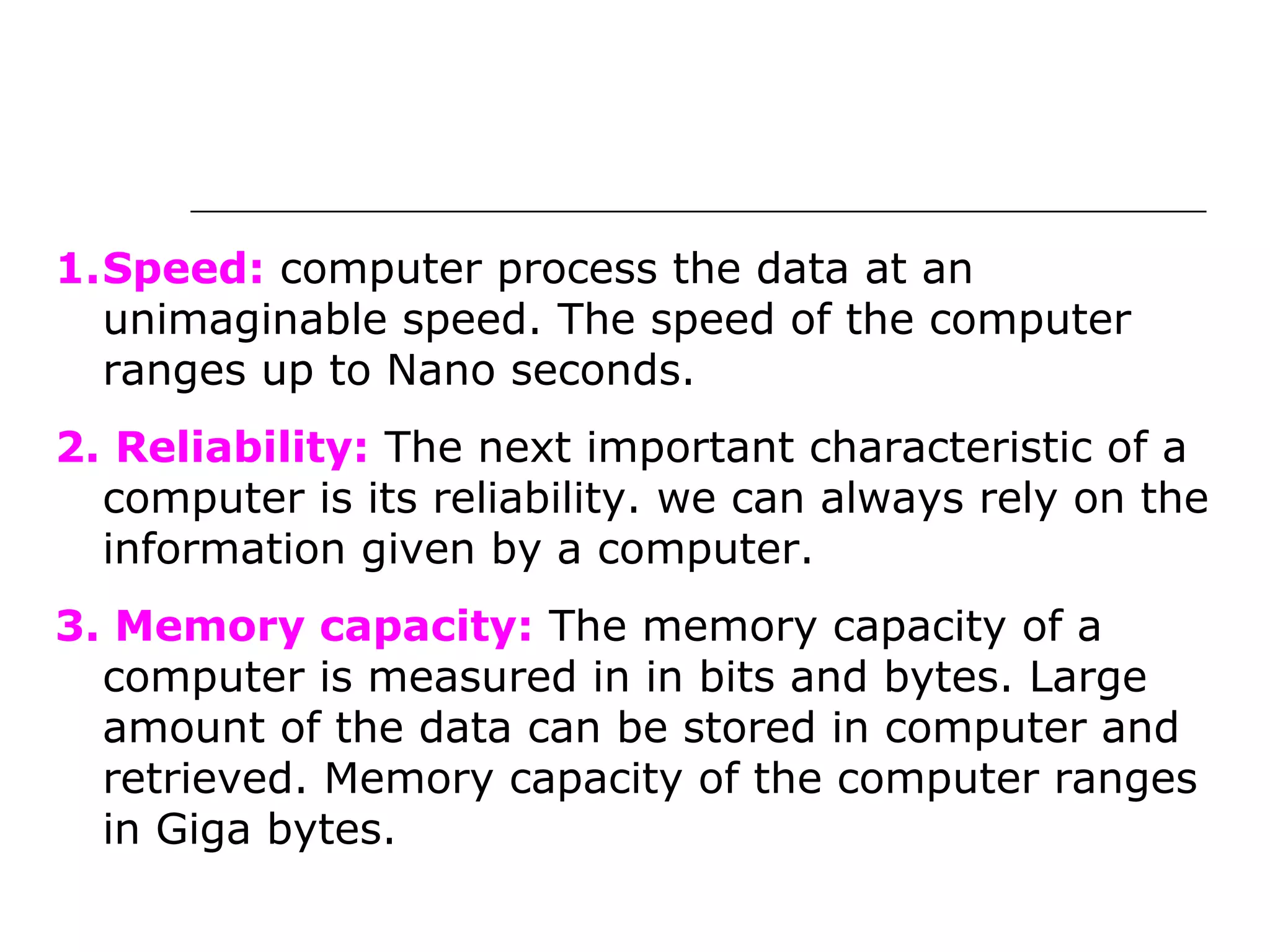 1.Speed: computer process the data at an
unimaginable speed. The speed of the computer
ranges up to Nano seconds.
2. Reliability: The next important characteristic of a
computer is its reliability. we can always rely on the
information given by a computer.
3. Memory capacity: The memory capacity of a
computer is measured in in bits and bytes. Large
amount of the data can be stored in computer and
retrieved. Memory capacity of the computer ranges
in Giga bytes.
 