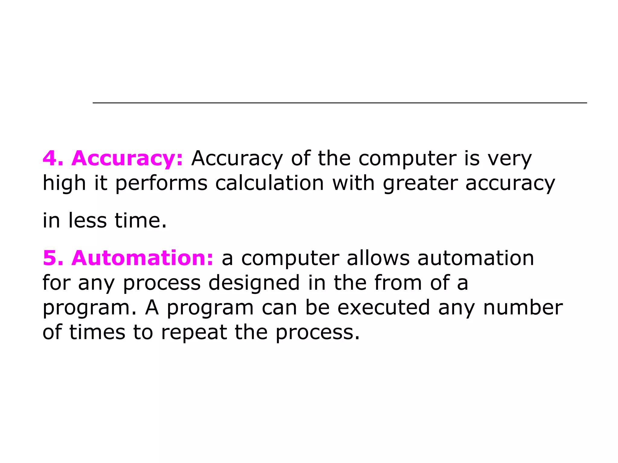 4. Accuracy: Accuracy of the computer is very
high it performs calculation with greater accuracy
in less time.
5. Automation: a computer allows automation
for any process designed in the from of a
program. A program can be executed any number
of times to repeat the process.
 