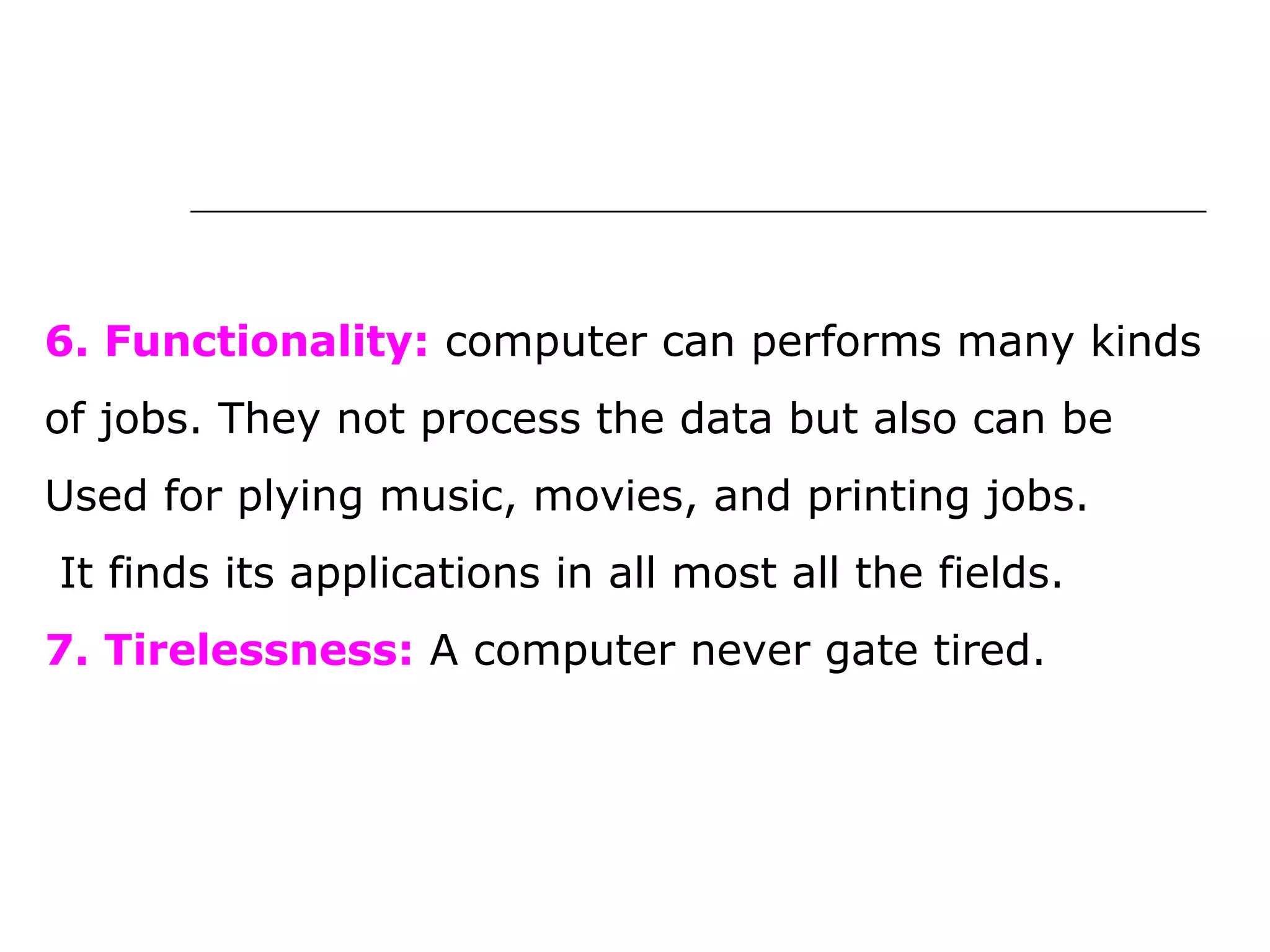 6. Functionality: computer can performs many kinds
of jobs. They not process the data but also can be
Used for plying music, movies, and printing jobs.
It finds its applications in all most all the fields.
7. Tirelessness: A computer never gate tired.
 