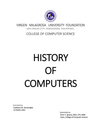 VIRGEN MILAGROSA UNIVERSITY FOUNDATION
SAN CARLOS CITY, PANGASINAN, PHILIPPINES.
COLLEGE OF COMPUTER SCIENCE
HISTORY
OF
COMPUTERS
Submittedby:
Sudheera W. Semasinghe
15-05561-1461
Submitted to:
Efren Y. Ignacio, BSCE, CPS, MBA
Dean, College of Computer Science
 