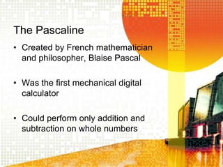 The Pascaline
• Created by French mathematician
and philosopher, Blaise Pascal
• Was the first mechanical digital
calculator
• Could perform only addition and
subtraction on whole numbers
 