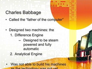 Charles Babbage
• Called the “father of the computer”
• Designed two machines: the
1. Difference Engine
– Designed to be steam
powered and fully
automatic
2. Analytical Engine
• Was not able to build his machines
 
