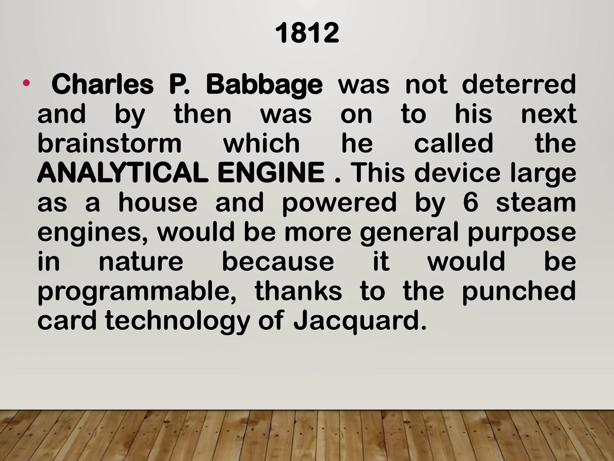 1812
• Charles P. Babbage was not deterred
and by then was on to his next
brainstorm which he called the
ANALYTICAL ENGINE . This device large
as a house and powered by 6 steam
engines, would be more general purpose
in nature because it would be
programmable, thanks to the punched
card technology of Jacquard.
 
