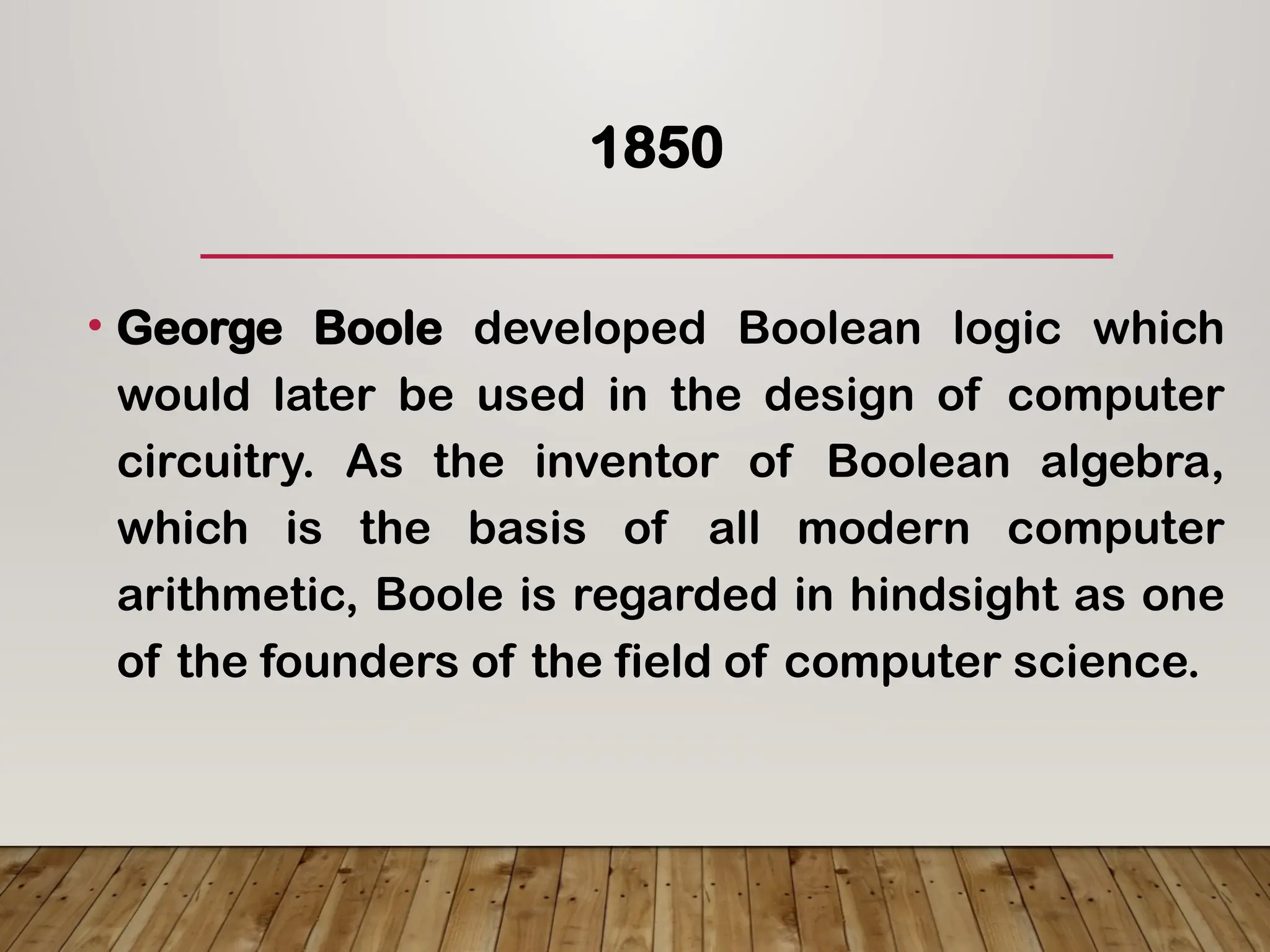 1850
• George Boole developed Boolean logic which
would later be used in the design of computer
circuitry. As the inventor of Boolean algebra,
which is the basis of all modern computer
arithmetic, Boole is regarded in hindsight as one
of the founders of the field of computer science.
 