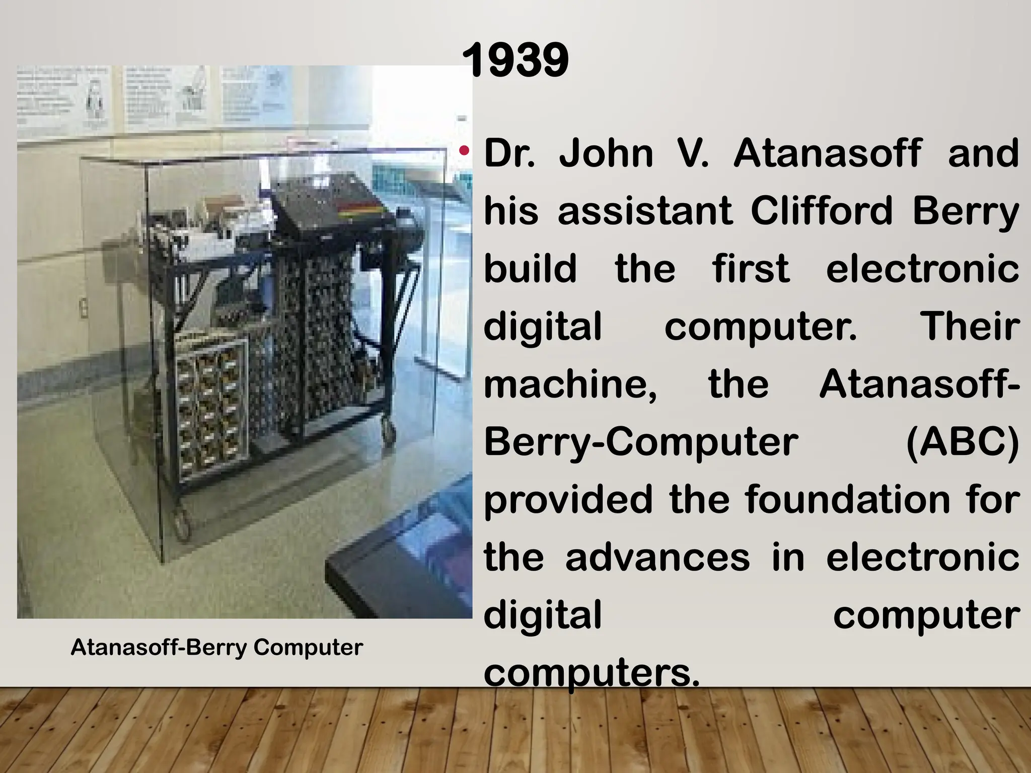 1939
• Dr. John V. Atanasoff and
his assistant Clifford Berry
build the first electronic
digital computer. Their
machine, the Atanasoff-
Berry-Computer (ABC)
provided the foundation for
the advances in electronic
digital computer
computers.
Atanasoff-Berry Computer
 