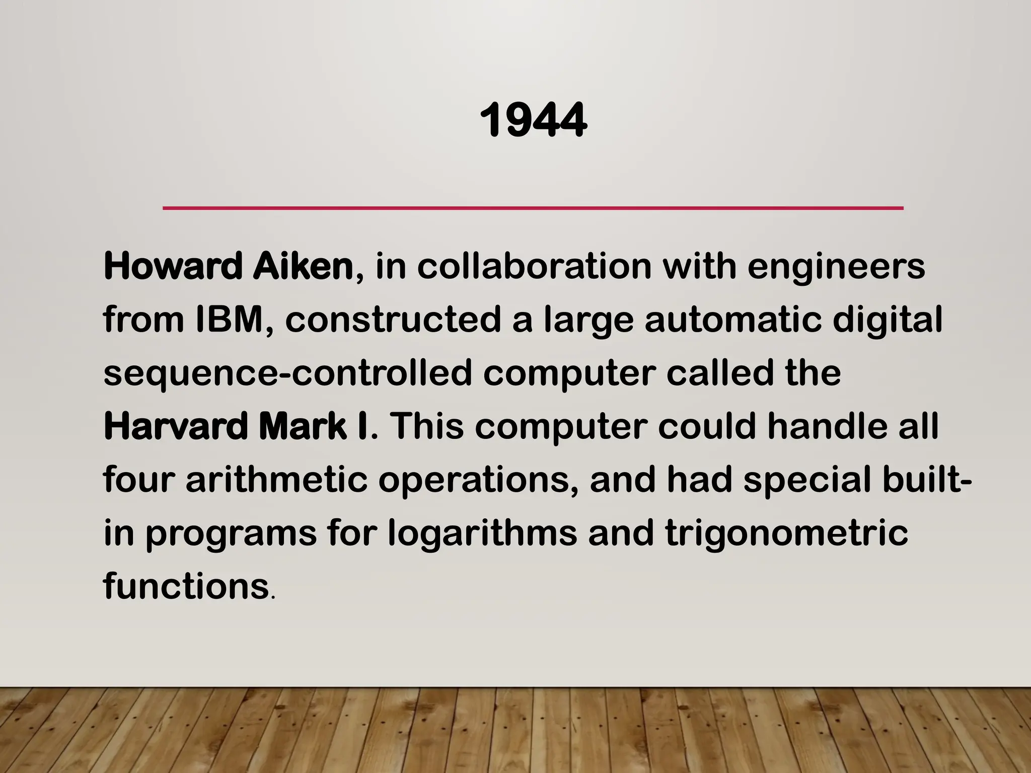 1944
Howard Aiken, in collaboration with engineers
from IBM, constructed a large automatic digital
sequence-controlled computer called the
Harvard Mark I. This computer could handle all
four arithmetic operations, and had special built-
in programs for logarithms and trigonometric
functions.
 