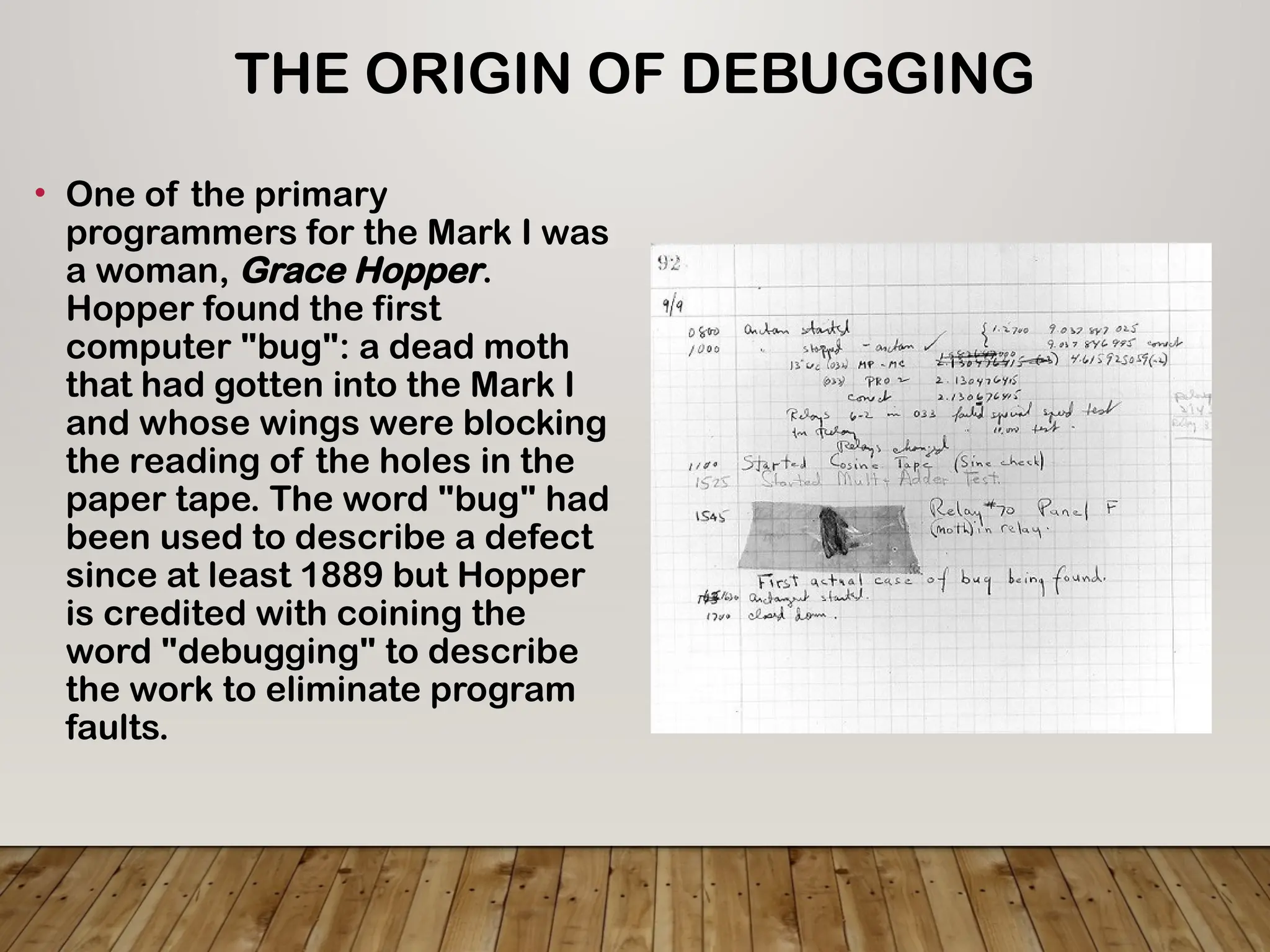 THE ORIGIN OF DEBUGGING
• One of the primary
programmers for the Mark I was
a woman, Grace Hopper.
Hopper found the first
computer "bug": a dead moth
that had gotten into the Mark I
and whose wings were blocking
the reading of the holes in the
paper tape. The word "bug" had
been used to describe a defect
since at least 1889 but Hopper
is credited with coining the
word "debugging" to describe
the work to eliminate program
faults.
 