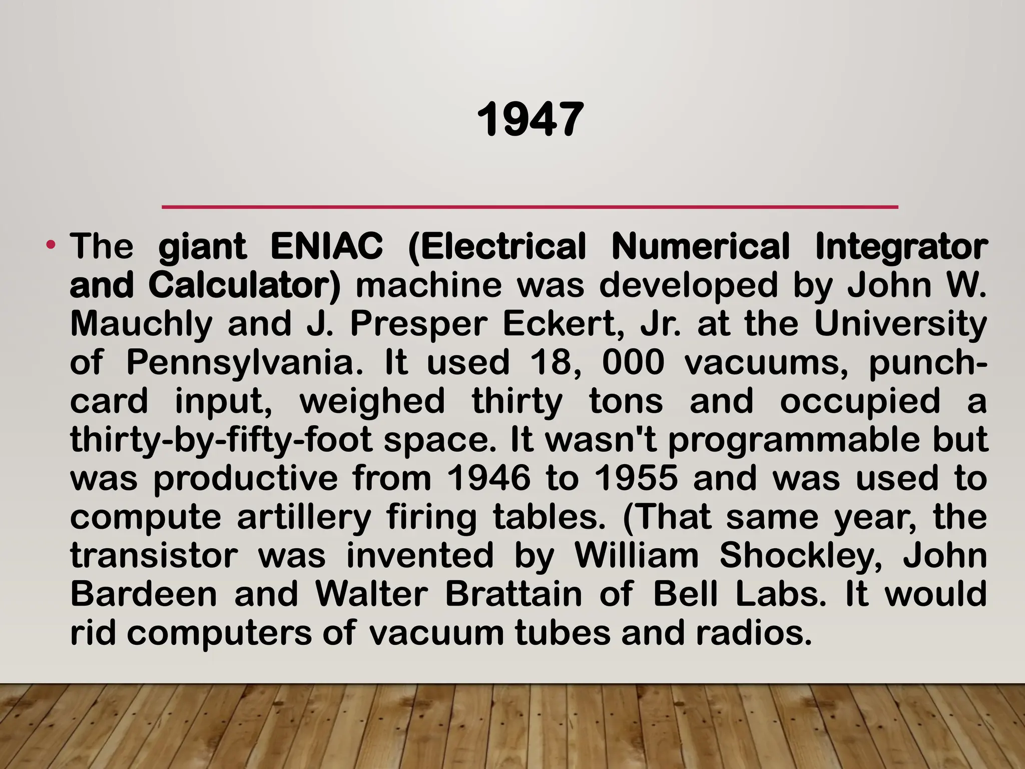 1947
• The giant ENIAC (Electrical Numerical Integrator
and Calculator) machine was developed by John W.
Mauchly and J. Presper Eckert, Jr. at the University
of Pennsylvania. It used 18, 000 vacuums, punch-
card input, weighed thirty tons and occupied a
thirty-by-fifty-foot space. It wasn't programmable but
was productive from 1946 to 1955 and was used to
compute artillery firing tables. (That same year, the
transistor was invented by William Shockley, John
Bardeen and Walter Brattain of Bell Labs. It would
rid computers of vacuum tubes and radios.
 