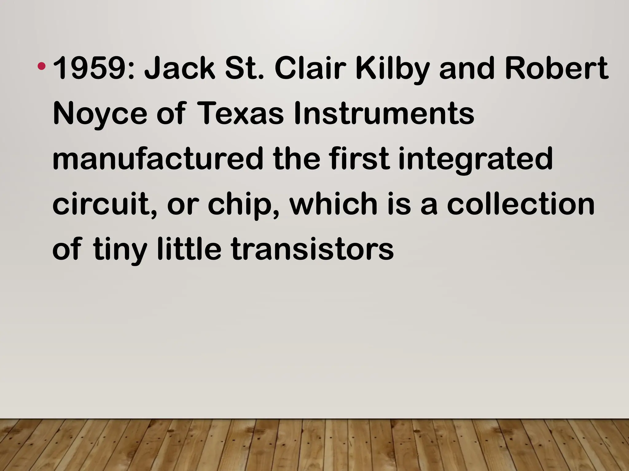 •1959: Jack St. Clair Kilby and Robert
Noyce of Texas Instruments
manufactured the first integrated
circuit, or chip, which is a collection
of tiny little transistors
 