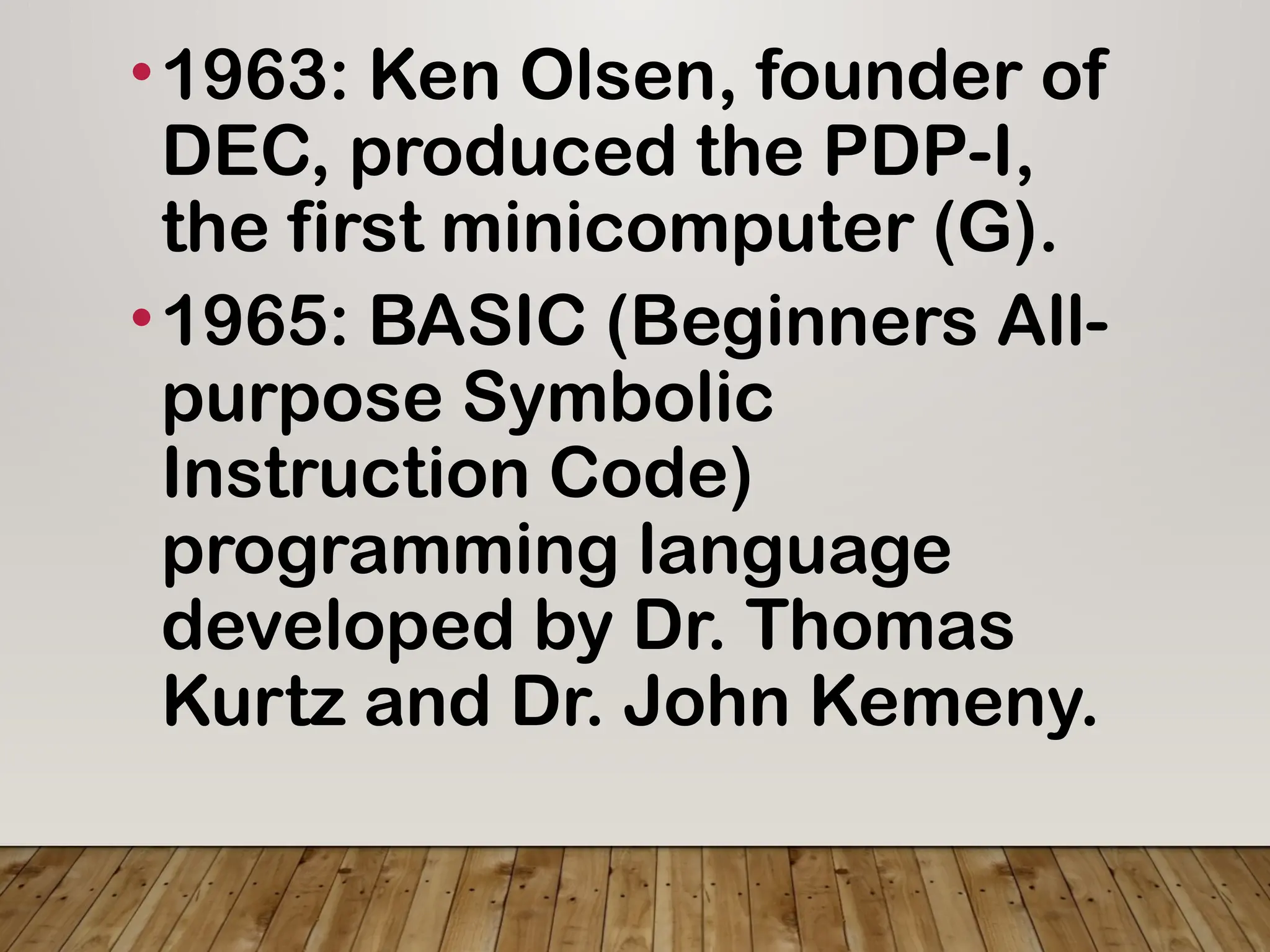 •1963: Ken Olsen, founder of
DEC, produced the PDP-I,
the first minicomputer (G).
•1965: BASIC (Beginners All-
purpose Symbolic
Instruction Code)
programming language
developed by Dr. Thomas
Kurtz and Dr. John Kemeny.
 
