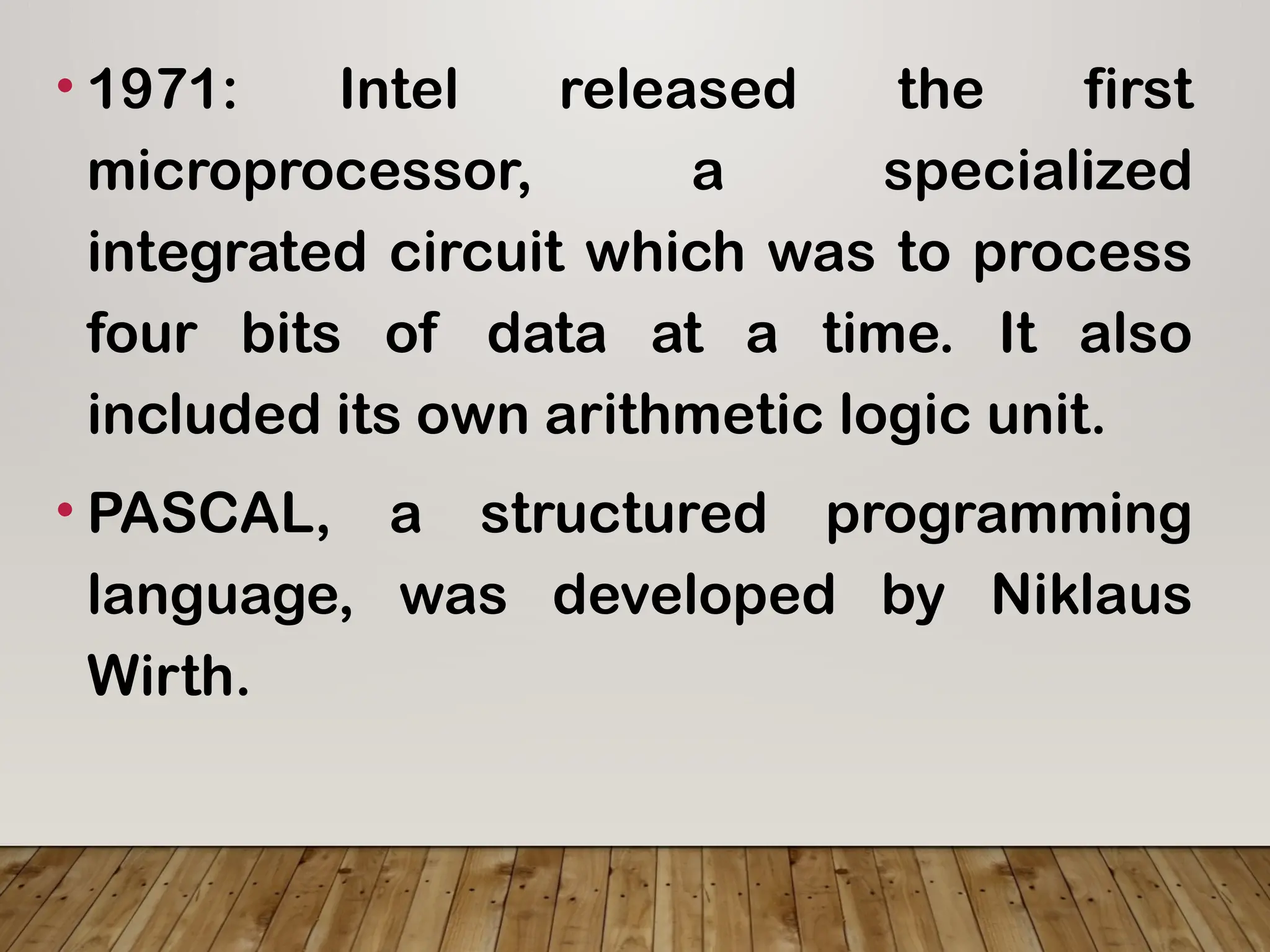 • 1971: Intel released the first
microprocessor, a specialized
integrated circuit which was to process
four bits of data at a time. It also
included its own arithmetic logic unit.
• PASCAL, a structured programming
language, was developed by Niklaus
Wirth.
 