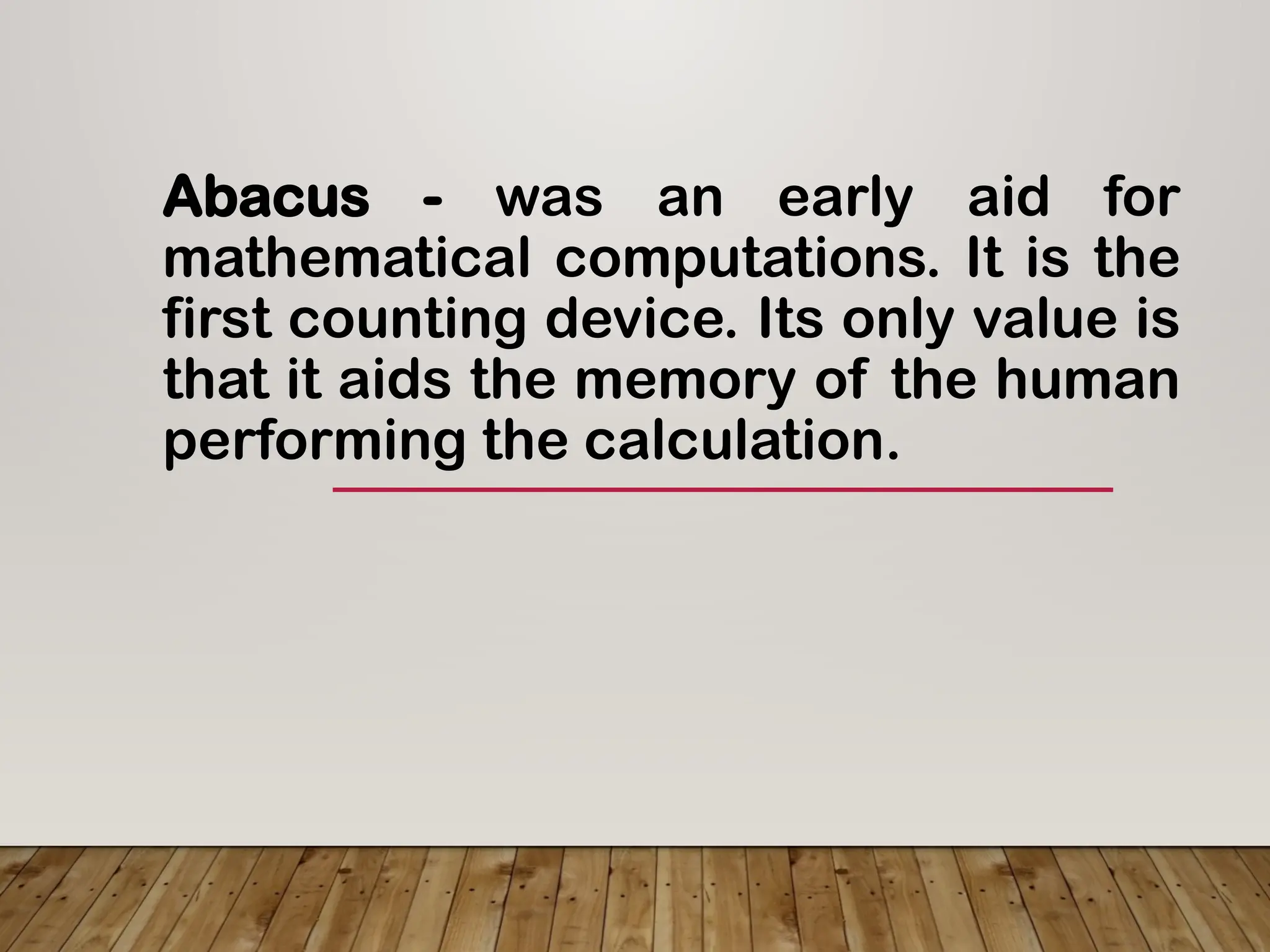 Abacus - was an early aid for
mathematical computations. It is the
first counting device. Its only value is
that it aids the memory of the human
performing the calculation.
 