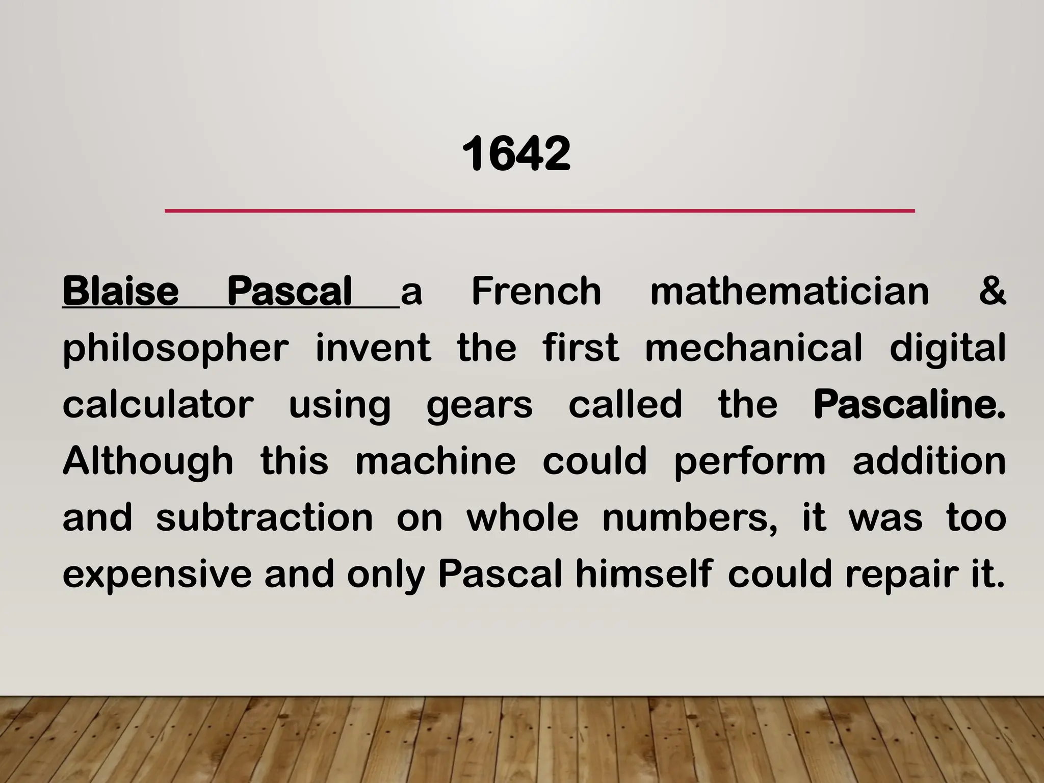 1642
Blaise Pascal a French mathematician &
philosopher invent the first mechanical digital
calculator using gears called the Pascaline.
Although this machine could perform addition
and subtraction on whole numbers, it was too
expensive and only Pascal himself could repair it.
 