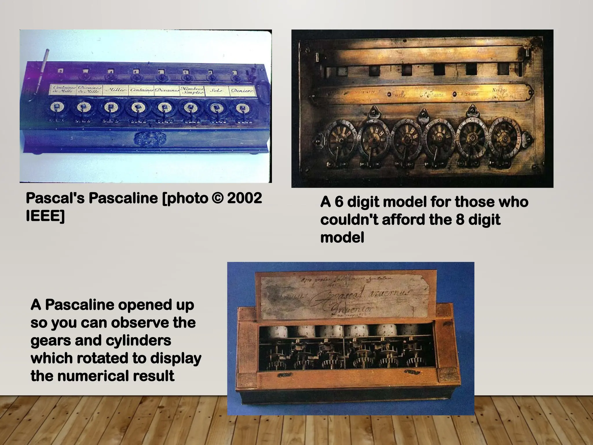 Pascal's Pascaline [photo © 2002
IEEE]
A 6 digit model for those who
couldn't afford the 8 digit
model
A Pascaline opened up
so you can observe the
gears and cylinders
which rotated to display
the numerical result
 