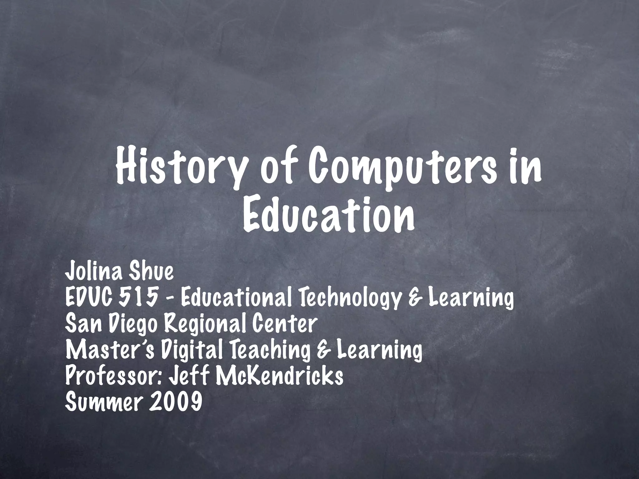 History of Computers in
           Education
Jolina Shue
EDUC 515 - Educational Technology & Learning
San Diego Regional Center
Master’s Digital Teaching & Learning
Professor: Jeff McKendricks
Summer 2009
 