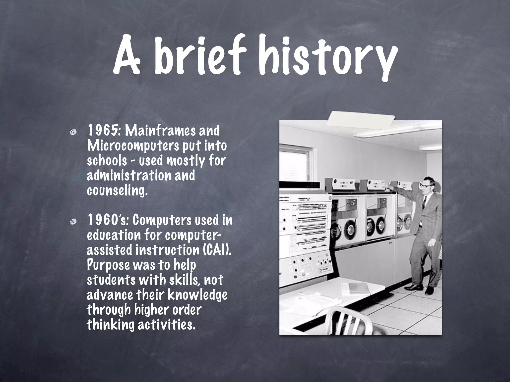 A brief history
1965: Mainframes and
Microcomputers put into
schools - used mostly for
administration and
counseling.

1960’s: Computers used in
education for computer-
assisted instruction (CAI).
Purpose was to help
students with skills, not
advance their knowledge
through higher order
thinking activities.
 
