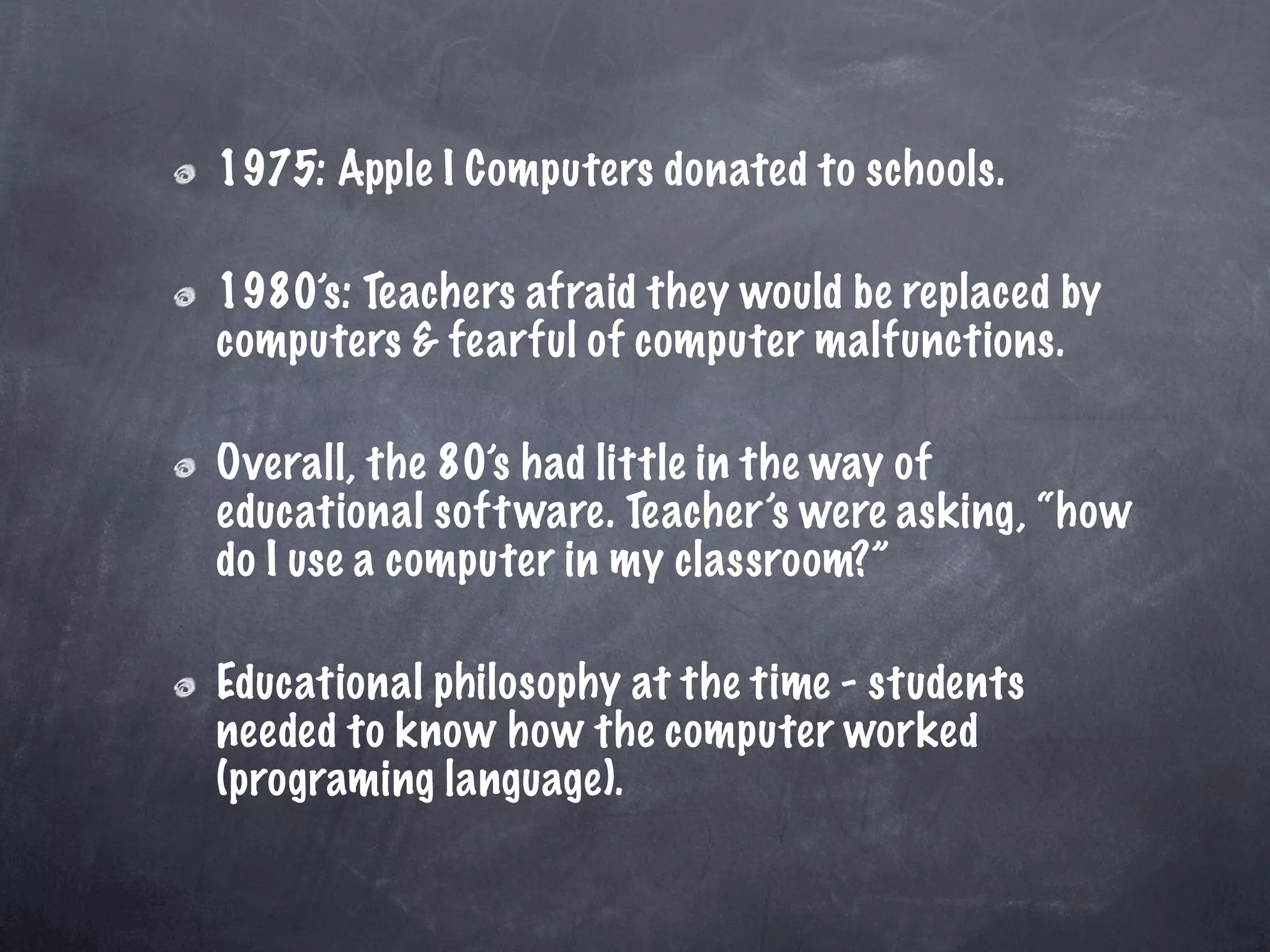 1975: Apple I Computers donated to schools.

1980’s: Teachers afraid they would be replaced by
computers & fearful of computer malfunctions.

Overall, the 80’s had little in the way of
educational soft ware. Teacher’s were asking, “how
do I use a computer in my classroom?”

Educational philosophy at the time - students
needed to know how the computer worked
(programing language).
 