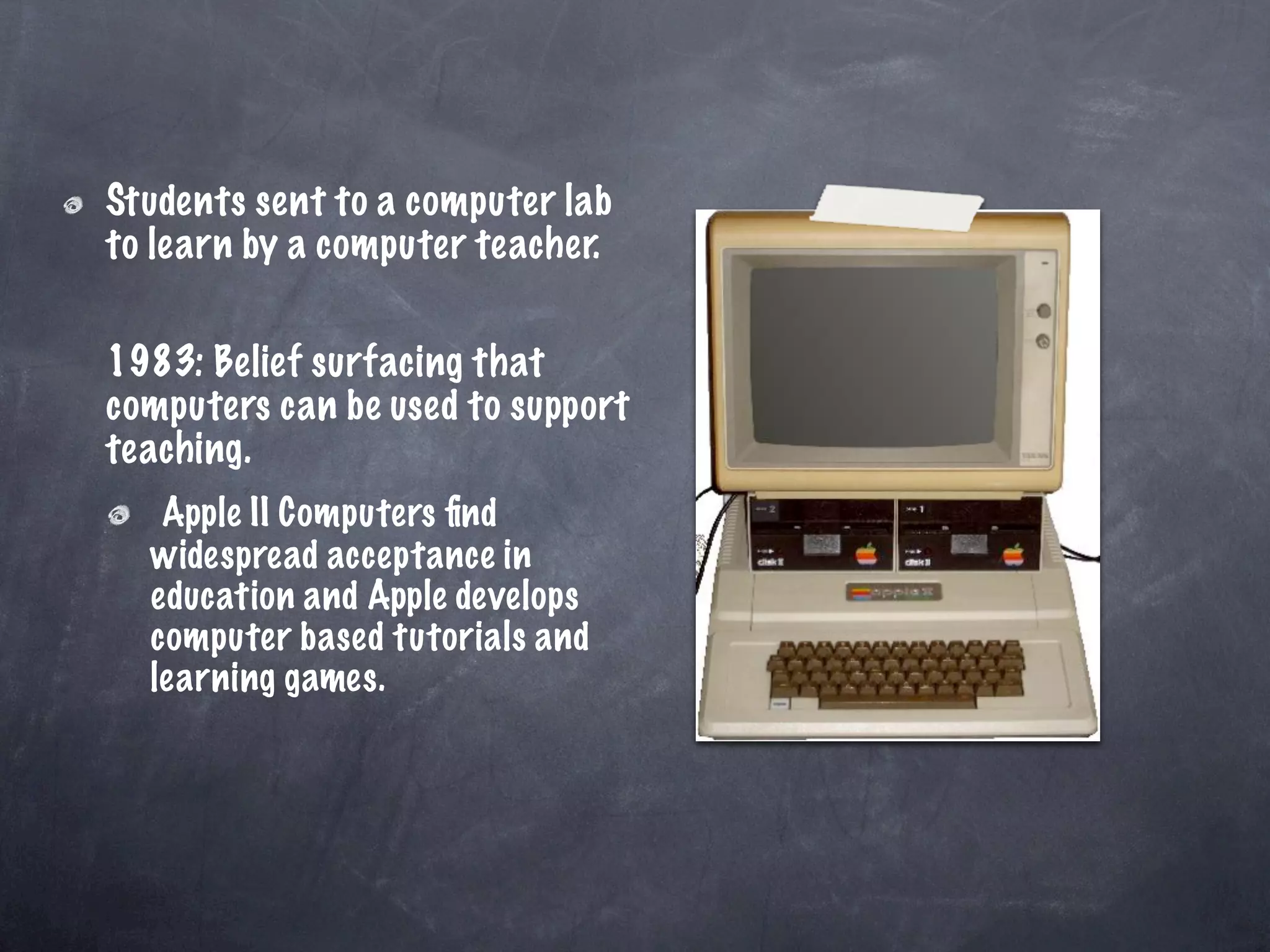 Students sent to a computer lab
to learn by a computer teacher.

1983: Belief surfacing that
computers can be used to support
teaching.
   Apple II Computers ﬁnd
  widespread acceptance in
  education and Apple develops
  computer based tutorials and
  learning games.
 