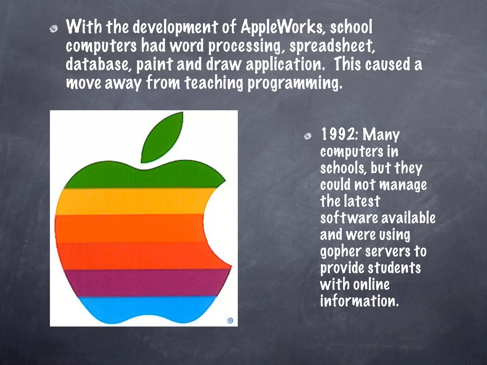 With the development of AppleWorks, school
computers had word processing, spreadsheet,
database, paint and draw application. This caused a
move away from teaching programming.


                                    1992: Many
                                    computers in
                                    schools, but they
                                    could not manage
                                    the latest
                                    soft ware available
                                    and were using
                                    gopher ser vers to
                                    provide students
                                    with online
                                    information.
 