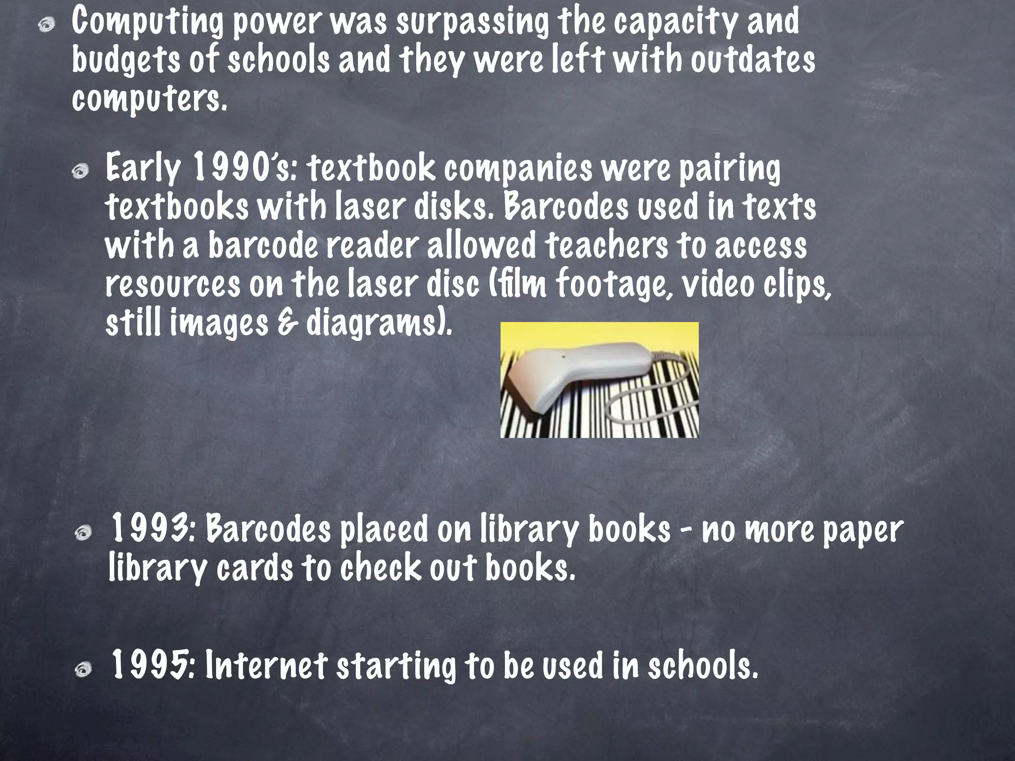 Computing power was surpassing the capacity and
budgets of schools and they were left with outdates
computers.
  Early 1990’s: textbook companies were pairing
  textbooks with laser disks. Barcodes used in texts
  with a barcode reader allowed teachers to access
  resources on the laser disc (ﬁlm footage, video clips,
  still images & diagrams).




  1993: Barcodes placed on library books - no more paper
  library cards to check out books.

  1995: Internet starting to be used in schools.
 