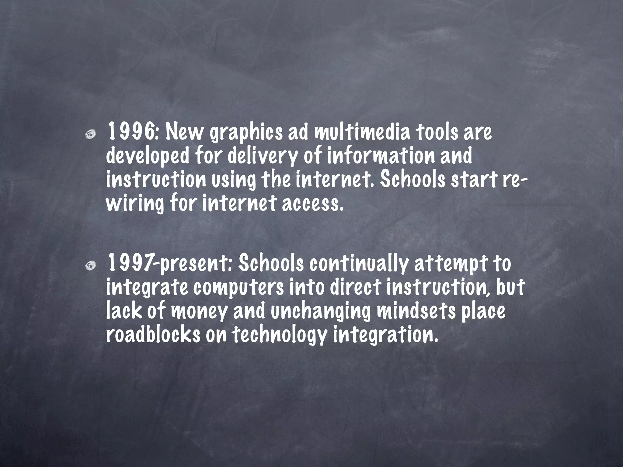 1996: New graphics ad multimedia tools are
developed for delivery of information and
instruction using the internet. Schools start re-
wiring for internet access.

1997-present: Schools continually attempt to
integrate computers into direct instruction, but
lack of money and unchanging mindsets place
roadblocks on technology integration.
 