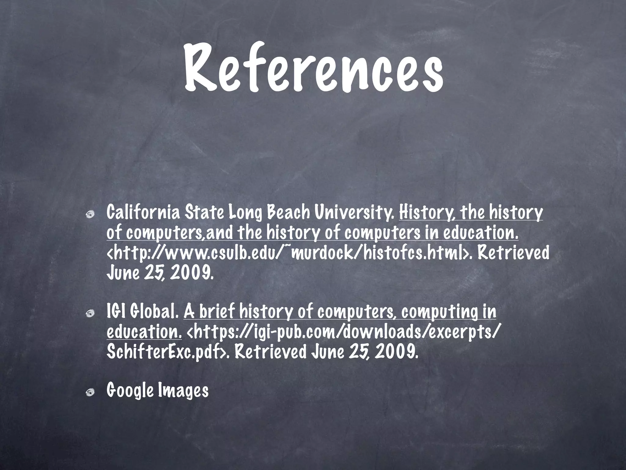 References

California State Long Beach University. History, the history
of computers,and the history of computers in education.
<http://www.csulb.edu/~murdock/histofcs.html>. Retrieved
June 25, 2009.

IGI Global. A brief history of computers, computing in
education. <https:/  /igi-pub.com/downloads/excerpts/
SchifterExc.pdf>. Retrieved June 25, 2009.

Google Images
 