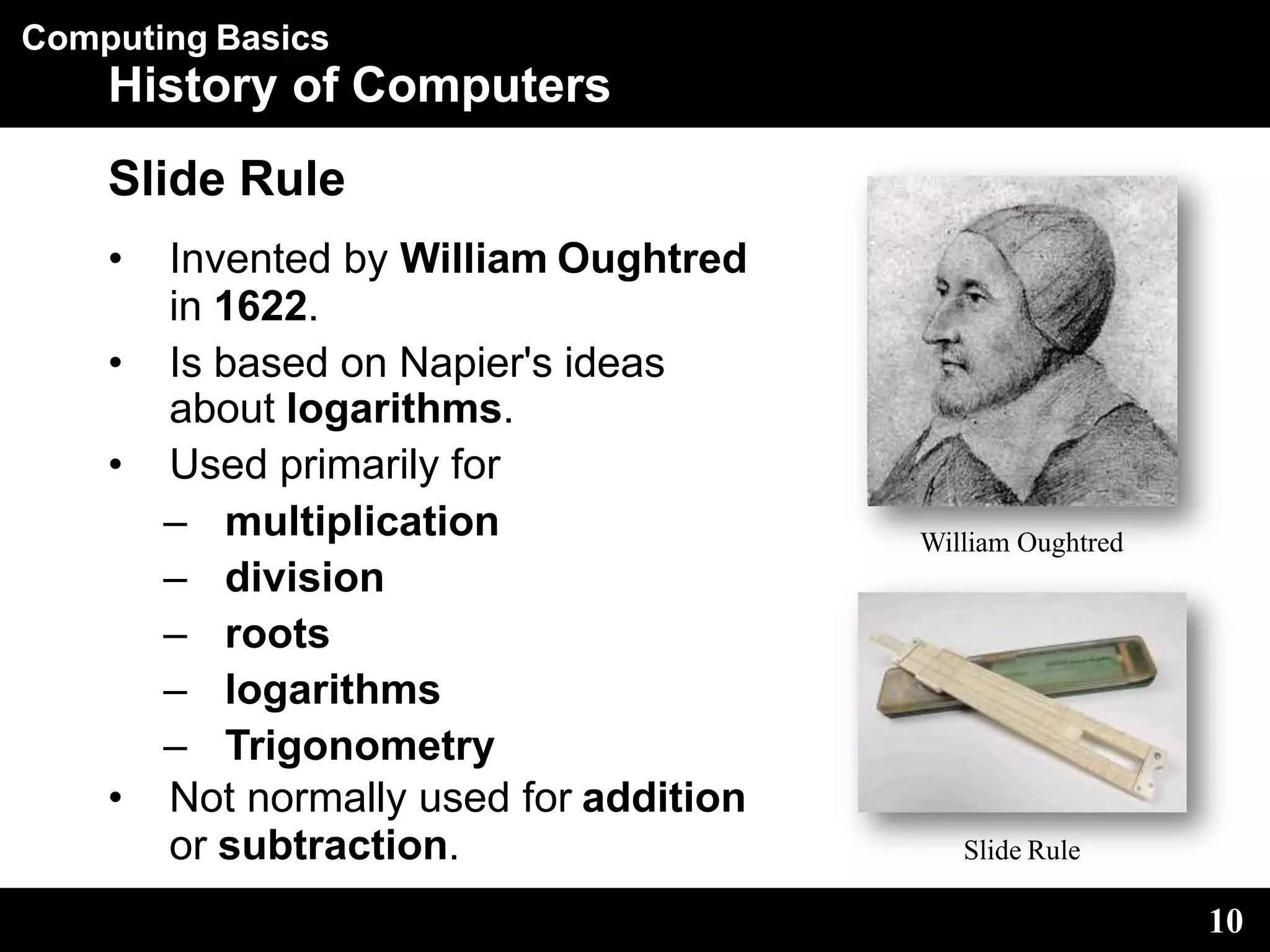Computing Basics
History of Computers
Slide Rule
• Invented by William Oughtred
in 1622.
• Is based on Napier's ideas
about logarithms.
• Used primarily for
– multiplication
– division
– roots
– logarithms
– Trigonometry
• Not normally used for addition
or subtraction.
William Oughtred
10
Slide Rule
 