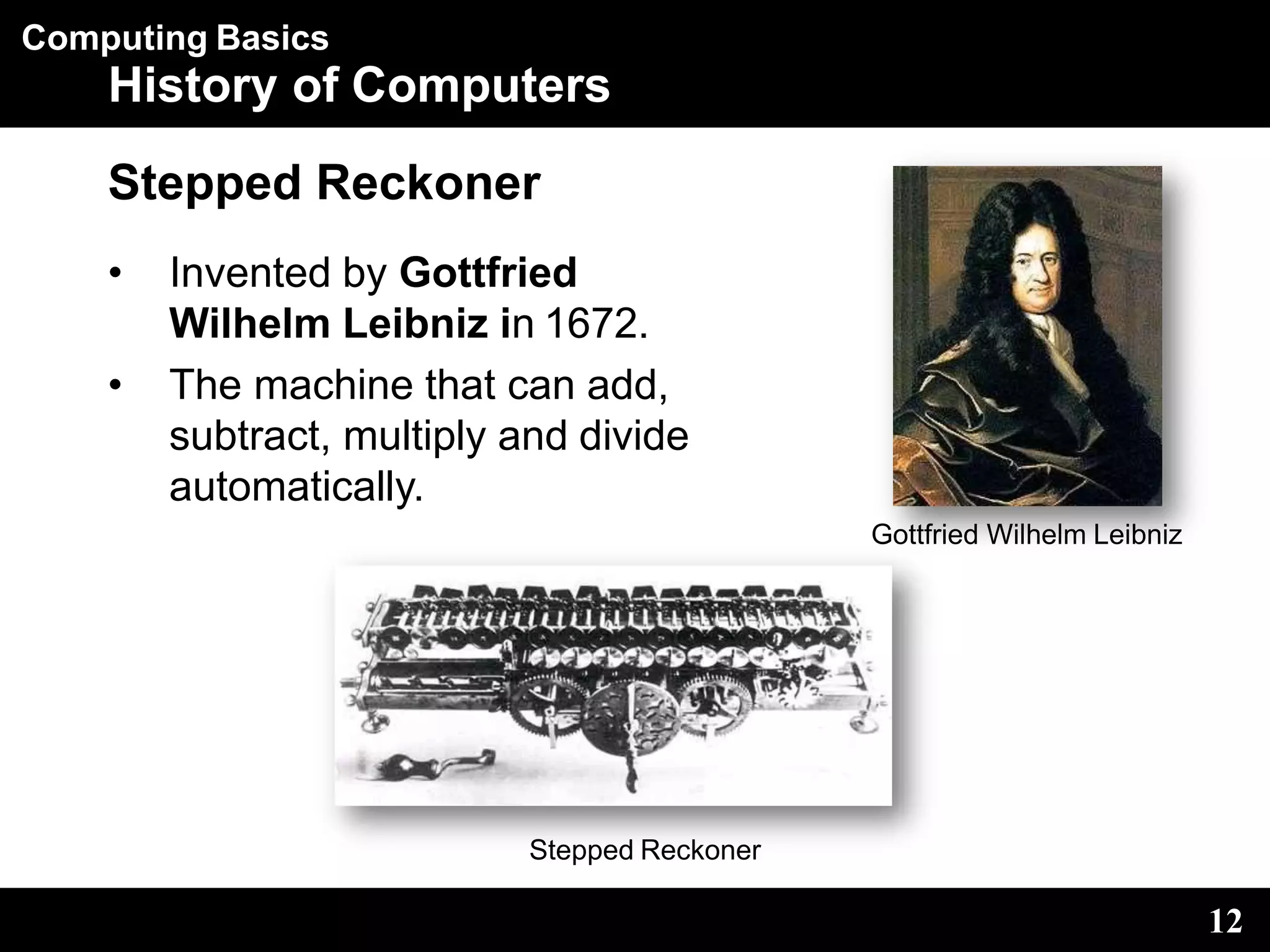 Computing Basics
History of Computers
Stepped Reckoner
• Invented by Gottfried
Wilhelm Leibniz in 1672.
• The machine that can add,
subtract, multiply and divide
automatically.
Gottfried Wilhelm Leibniz
12
Stepped Reckoner
 