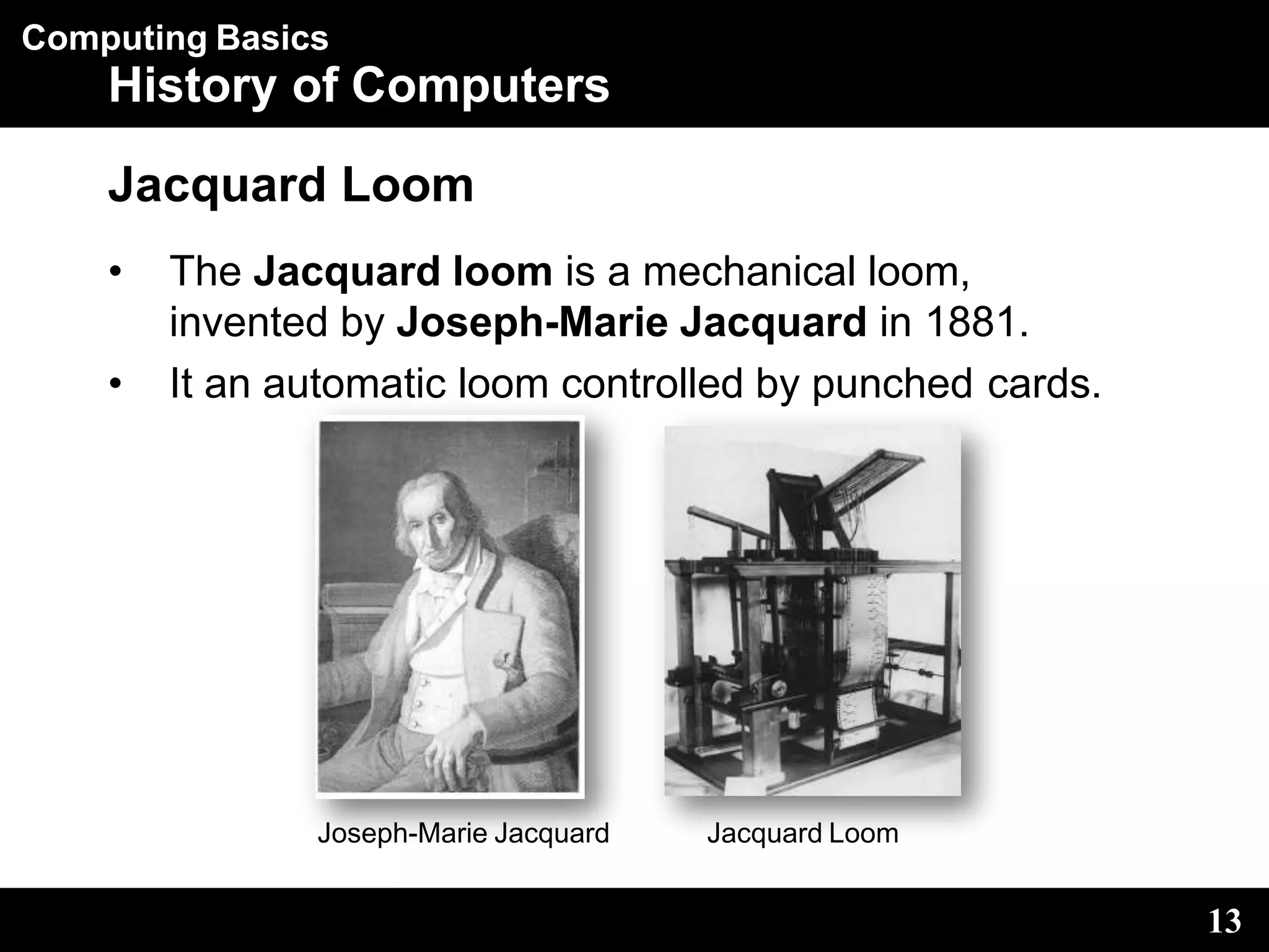 Computing Basics
History of Computers
Jacquard Loom
• The Jacquard loom is a mechanical loom,
invented by Joseph-Marie Jacquard in 1881.
• It an automatic loom controlled by punched cards.
Joseph-Marie Jacquard Jacquard Loom
13
 